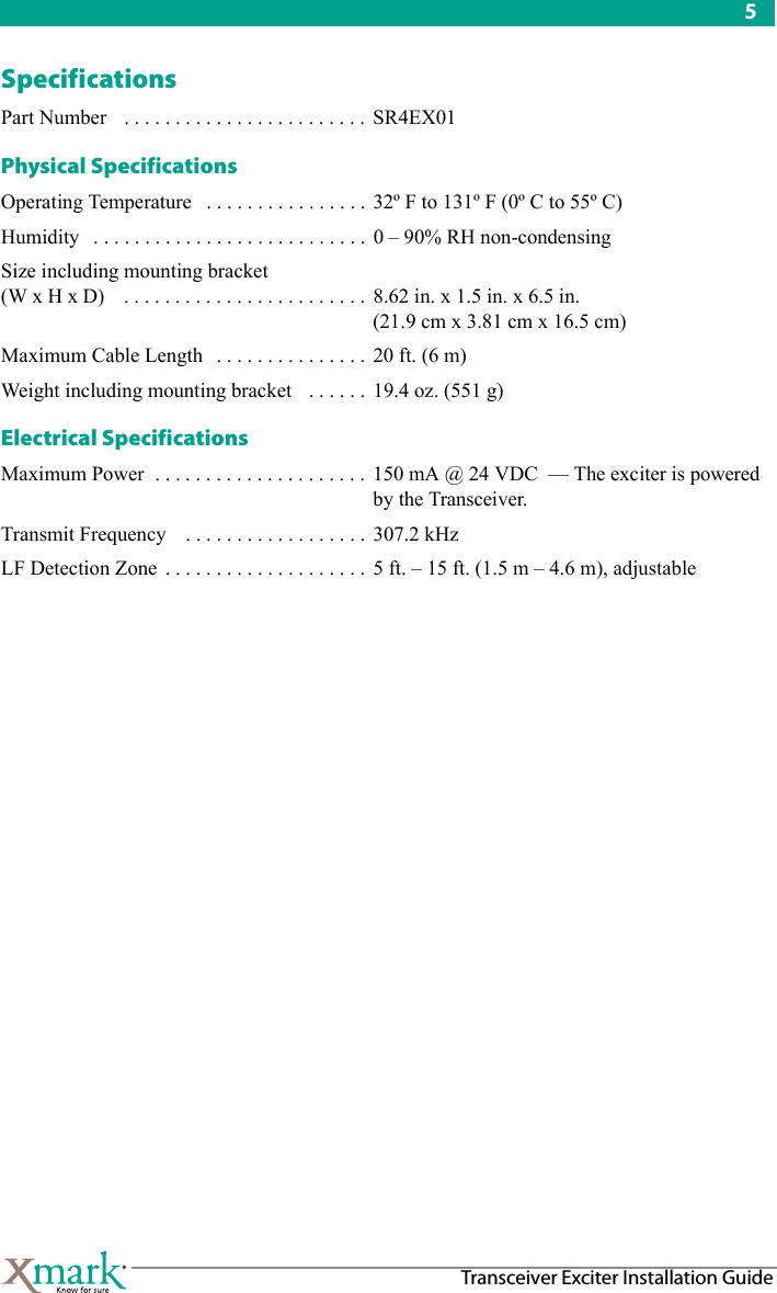 5Transceiver Exciter Installation GuideSpecificationsPart Number  . . . . . . . . . . . . . . . . . . . . . . . .  SR4EX01Physical SpecificationsOperating Temperature . . . . . . . . . . . . . . . . 32º F to 131º F (0º C to 55º C)Humidity . . . . . . . . . . . . . . . . . . . . . . . . . . . 0 – 90% RH non-condensingSize including mounting bracket (W x H x D)  . . . . . . . . . . . . . . . . . . . . . . . . 8.62 in. x 1.5 in. x 6.5 in. (21.9 cm x 3.81 cm x 16.5 cm) Maximum Cable Length . . . . . . . . . . . . . . .  20 ft. (6 m)Weight including mounting bracket  . . . . . .  19.4 oz. (551 g)Electrical SpecificationsMaximum Power . . . . . . . . . . . . . . . . . . . . .  150 mA @ 24 VDC  — The exciter is powered by the Transceiver.Transmit Frequency  . . . . . . . . . . . . . . . . . .  307.2 kHz LF Detection Zone  . . . . . . . . . . . . . . . . . . . .  5 ft. – 15 ft. (1.5 m – 4.6 m), adjustable