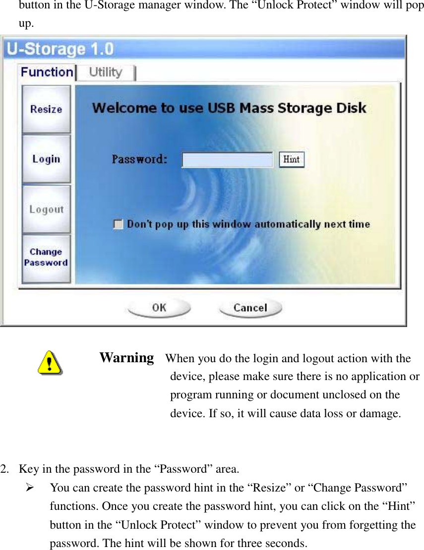   button in the U-Storage manager window. The “Unlock Protect” window will pop up.   Warning    When you do the login and logout action with the device, please make sure there is no application or program running or document unclosed on the device. If so, it will cause data loss or damage.     2.  Key in the password in the “Password” area. #  You can create the password hint in the “Resize” or “Change Password” functions. Once you create the password hint, you can click on the “Hint” button in the “Unlock Protect” window to prevent you from forgetting the password. The hint will be shown for three seconds.  