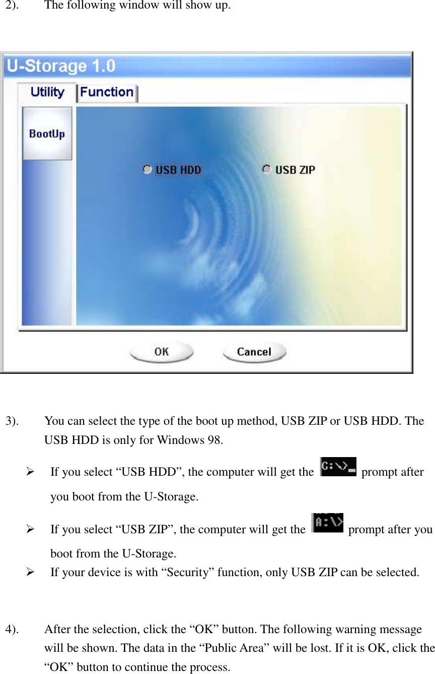    2).  The following window will show up.      3).  You can select the type of the boot up method, USB ZIP or USB HDD. The USB HDD is only for Windows 98. #  If you select “USB HDD”, the computer will get the   prompt after you boot from the U-Storage. #  If you select “USB ZIP”, the computer will get the   prompt after you boot from the U-Storage. #  If your device is with “Security” function, only USB ZIP can be selected.   4).  After the selection, click the “OK” button. The following warning message will be shown. The data in the “Public Area” will be lost. If it is OK, click the “OK” button to continue the process.  