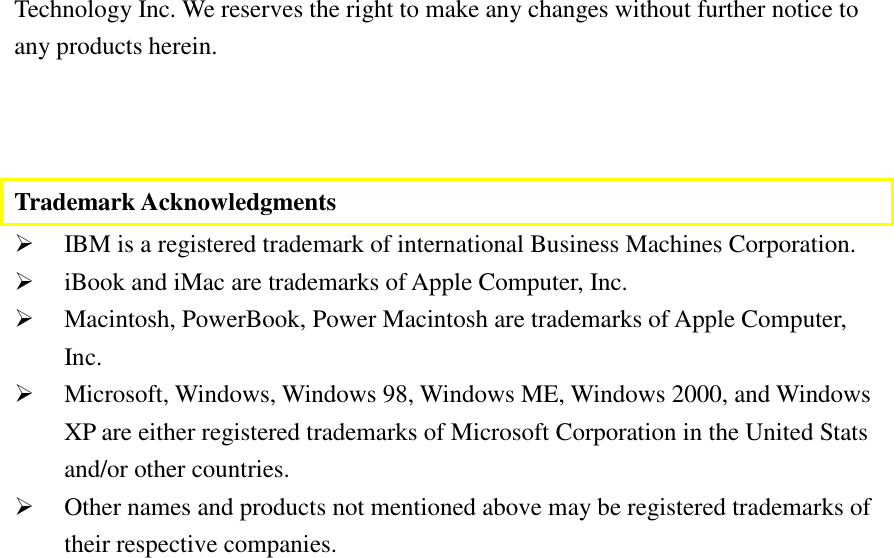   Technology Inc. We reserves the right to make any changes without further notice to any products herein.    Trademark Acknowledgments #  IBM is a registered trademark of international Business Machines Corporation. #  iBook and iMac are trademarks of Apple Computer, Inc. #  Macintosh, PowerBook, Power Macintosh are trademarks of Apple Computer, Inc. #  Microsoft, Windows, Windows 98, Windows ME, Windows 2000, and Windows XP are either registered trademarks of Microsoft Corporation in the United Stats and/or other countries. #  Other names and products not mentioned above may be registered trademarks of their respective companies.  