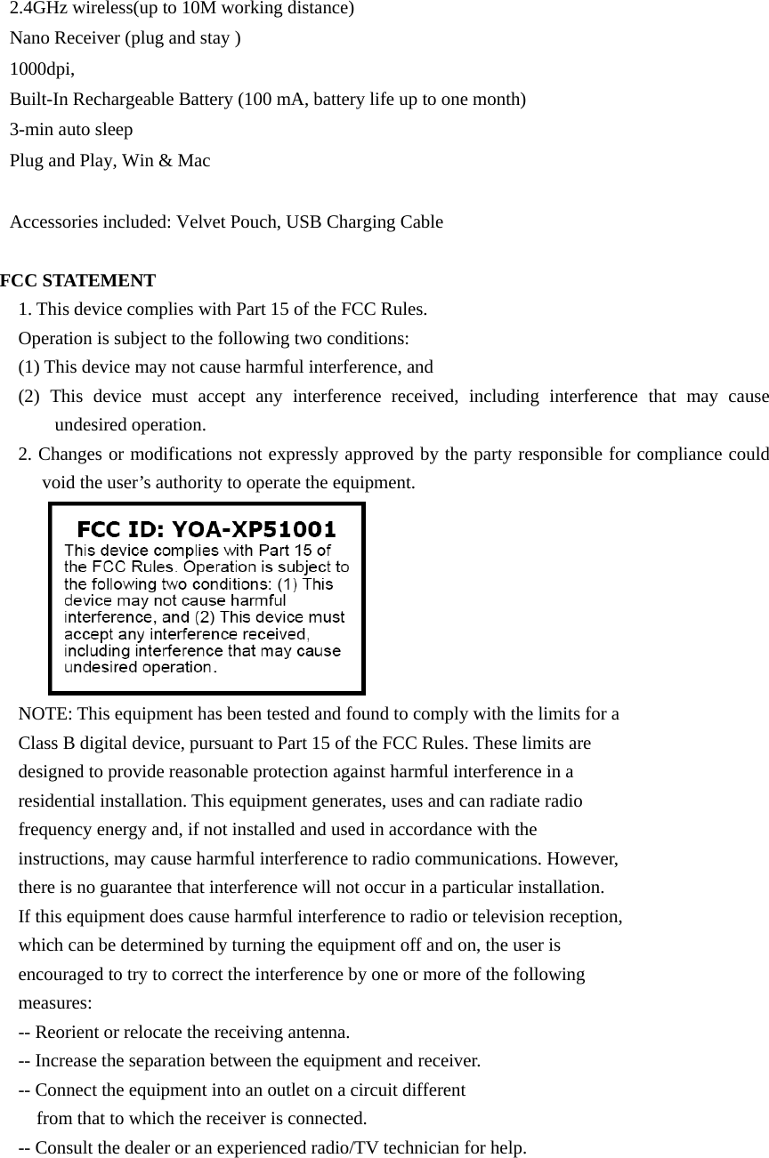 2.4GHz wireless(up to 10M working distance)        Nano Receiver (plug and stay )          1000dpi,              Built-In Rechargeable Battery (100 mA, battery life up to one month)    3-min auto sleep            Plug and Play, Win &amp; Mac                         Accessories included: Velvet Pouch, USB Charging Cable       FCC STATEMENT 1. This device complies with Part 15 of the FCC Rules. Operation is subject to the following two conditions: (1) This device may not cause harmful interference, and (2) This device must accept any interference received, including interference that may cause undesired operation. 2. Changes or modifications not expressly approved by the party responsible for compliance could void the user’s authority to operate the equipment.  NOTE: This equipment has been tested and found to comply with the limits for a Class B digital device, pursuant to Part 15 of the FCC Rules. These limits are designed to provide reasonable protection against harmful interference in a residential installation. This equipment generates, uses and can radiate radio frequency energy and, if not installed and used in accordance with the instructions, may cause harmful interference to radio communications. However, there is no guarantee that interference will not occur in a particular installation. If this equipment does cause harmful interference to radio or television reception, which can be determined by turning the equipment off and on, the user is encouraged to try to correct the interference by one or more of the following measures: -- Reorient or relocate the receiving antenna. -- Increase the separation between the equipment and receiver. -- Connect the equipment into an outlet on a circuit different from that to which the receiver is connected. -- Consult the dealer or an experienced radio/TV technician for help.  