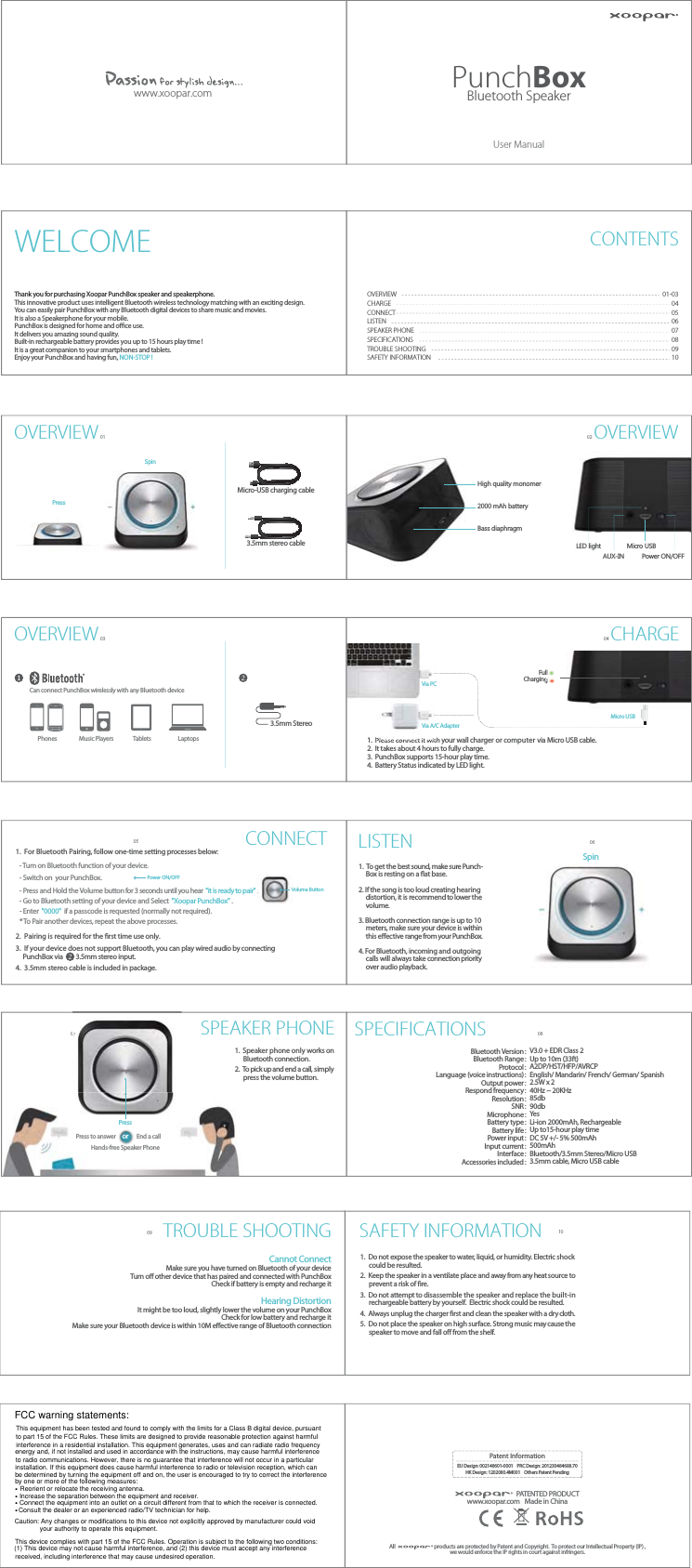 3.5mm StereoLaptopsTabletsPhones Music PlayersUser ManualPatent InformationEU Design: 002148601-0001    PRC Design: 201230484688.70HK Design: 1202080.4M001    Others Patent PendingAll                                  products are protected by Patent and Copyright.  To protect our Intellectual Property (IP) ,we would enforce the IP rights in court against infringers.PATENTED PRODUCTwww.xoopar.com Made in China3.5mm stereo cableMicro-USB charging cable High quality monomerLED light Micro USB  Micro USB  2000 mAh batteryBass diaphragmPower ON/OFFAUX-INPunchBoxBluetooth Speakerwww.xoopar.comOVERVIEW01OVERVIEW0305OVERVIEW02CHARGE040607 0809 10WELCOME CONTENTSOVERVIEWCHARGECONNECTLISTENSPEAKER PHONESPECIFICATIONSTROUBLE SHOOTINGSAFETY INFORMATION01-0304050607080910Thank you for purchasing Xoopar PunchBox speaker and speakerphone.  This innovative product uses intelligent Bluetooth wireless technology matching with an exciting design. You can easily pair PunchBox with any Bluetooth digital devices to share music and movies. It is also a Speakerphone for your mobile. PunchBox is designed for home and oce use.  It delivers you amazing sound quality. Built-in rechargeable battery provides you up to 15 hours play time ! It is a great companion to your smartphones and tablets. Enjoy your PunchBox and having fun, NON-STOP !1.  Please connect it with your wall charger or computer via Micro USB cable.2.  It takes about 4 hours to fully charge.3.  PunchBox supports 15-hour play time.4.  Battery Status indicated by LED light.Can connect PunchBox wirelessly with any Bluetooth devicePressSpinChargingFullVia PCVia A/C Adapter- Turn on Bluetooth function of your device.- Switch on  your PunchBox.- Press and Hold the Volume button for 3 seconds until you hear  &quot;it is ready to pair&quot; .- Go to Bluetooth setting of your device and Select  &quot;Xoopar PunchBox&quot; .  - Enter  &quot;0000&quot;  if a passcode is requested (normally not required).* To Pair another devices, repeat the above processes.CONNECT1.  For Bluetooth Pairing, follow one-time setting processes below:2.  Pairing is required for the rst time use only.3.  If your device does not support Bluetooth, you can play wired audio by connecting      PunchBox via         3.5mm stereo input.4.  3.5mm stereo cable is included in package.Volume ButtonPower ON/OFFLISTEN1.  To get the best sound, make sure Punch-     Box is resting on a at base.2. If the song is too loud creating hearing      distortion, it is recommend to lower the      volume.3. Bluetooth connection range is up to 10      meters, make sure your device is within      this eective range from your PunchBox.4. For Bluetooth, incoming and outgoing      calls will always take connection priority      over audio playback.SpinSPEAKER PHONE1.  Speaker phone only works on       Bluetooth connection.  2.  To pick up and end a call, simply       press the volume button.PressorPress to answer End a callHands-free Speaker PhoneSPECIFICATIONSBluetooth Version：Bluetooth Range：Protocol：Language (voice instructions)：Output power：Respond frequency：Resolution：SNR：Microphone：Battery type：Battery life：Power input：Input current：Interface：Accessories included：V3.0 + EDR Class 2  Up to 10m (33ft)    A2DP/HST/HFP/AVRCP  English/ Mandarin/ French/ German/ Spanish2.5W x 2   40Hz ~ 20KHz   85db  90db  Yes  Li-ion 2000mAh, Rechargeable   Up to15-hour play timeDC 5V +/- 5% 500mAh   500mAh Bluetooth/3.5mm Stereo/Micro USB   3.5mm cable, Micro USB cable TROUBLE SHOOTINGMake sure you have turned on Bluetooth of your deviceTurn o other device that has paired and connected with PunchBoxCheck if battery is empty and recharge itIt might be too loud, slightly lower the volume on your PunchBoxCheck for low battery and recharge itMake sure your Bluetooth device is within 10M eective range of Bluetooth connectionHearing DistortionCannot ConnectSAFETY INFORMATION1.  Do not expose the speaker to water, liquid, or humidity. Electric shock       could be resulted.2.  Keep the speaker in a ventilate place and away from any heat source to       prevent a risk of re.3.  Do not attempt to disassemble the speaker and replace the built-in       rechargeable battery by yourself.  Electric shock could be resulted.4.  Always unplug the charger rst and clean the speaker with a dry cloth.5.  Do not place the speaker on high surface. Strong music may cause the       speaker to move and fall o from the shelf. FCC warning statements:This equipment has been tested and found to comply with the limits for a Class B digital device, pursuant to part 15 of the FCC Rules. These limits are designed to provide reasonable protection against harmful interference in a residential installation. This equipment generates, uses and can radiate radio frequency energy and, if not installed and used in accordance with the instructions, may cause harmful interference to radio communications. However, there is no guarantee that interference will not occur in a particular installation. If this equipment does cause harmful interference to radio or television reception, which can be determined by turning the equipment off and on, the user is encouraged to try to correct the interference by one or more of the following measures:.Reorient or relocate the receiving antenna.Increase the separation between the equipment and receiver...Connect the equipment into an outlet on a circuit different from that to which the receiver is connected..Consult the dealer or an experienced radio/TV technician for help.Caution: Any changes or modifications to this device not explicitly approved by manufacturer could void your authority to operate this equipment.This device complies with part 15 of the FCC Rules. Operation is subject to the following two conditions: (1) This device may not cause harmful interference, and (2) this device must accept any interference received, including interference that may cause undesired operation.