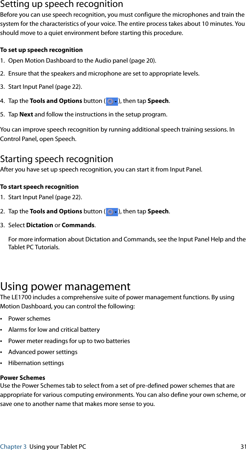 Chapter 3 Using your Tablet PC 31Setting up speech recognitionBefore you can use speech recognition, you must configure the microphones and train the system for the characteristics of your voice. The entire process takes about 10 minutes. You should move to a quiet environment before starting this procedure.To set up speech recognition1. Open Motion Dashboard to the Audio panel (page 20).2. Ensure that the speakers and microphone are set to appropriate levels.3. Start Input Panel (page 22).4. Tap the Tools and Options button ( ), then tap Speech.5. Tap Next and follow the instructions in the setup program.You can improve speech recognition by running additional speech training sessions. In Control Panel, open Speech.Starting speech recognitionAfter you have set up speech recognition, you can start it from Input Panel.To start speech recognition1. Start Input Panel (page 22).2. Tap the Tools and Options button ( ), then tap Speech.3. Select Dictation or Commands.For more information about Dictation and Commands, see the Input Panel Help and the Tablet PC Tutorials.Using power managementThe LE1700 includes a comprehensive suite of power management functions. By using Motion Dashboard, you can control the following:•Power schemes •Alarms for low and critical battery•Power meter readings for up to two batteries•Advanced power settings•Hibernation settingsPower SchemesUse the Power Schemes tab to select from a set of pre-defined power schemes that are appropriate for various computing environments. You can also define your own scheme, or save one to another name that makes more sense to you.