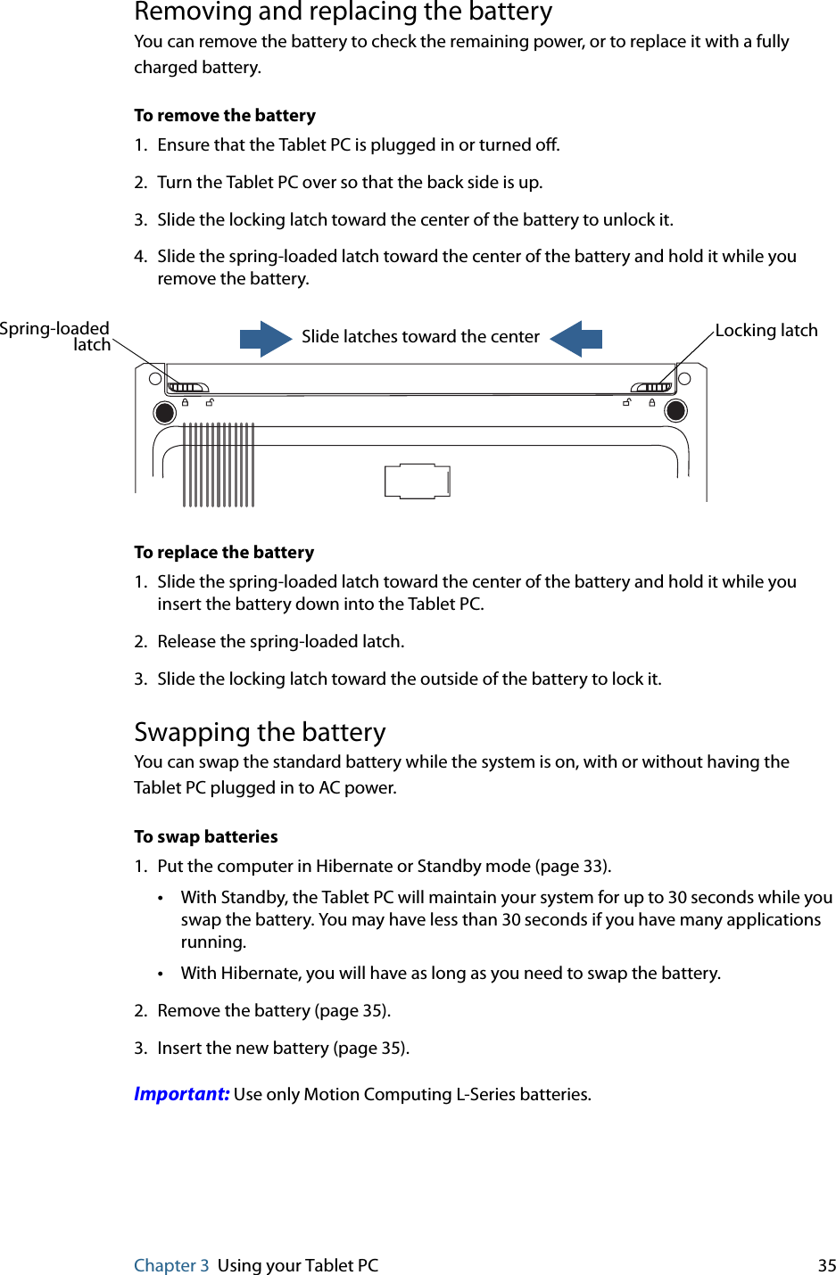 Chapter 3 Using your Tablet PC 35Removing and replacing the batteryYou can remove the battery to check the remaining power, or to replace it with a fully charged battery.To remove the battery1. Ensure that the Tablet PC is plugged in or turned off.2. Turn the Tablet PC over so that the back side is up.3. Slide the locking latch toward the center of the battery to unlock it.4. Slide the spring-loaded latch toward the center of the battery and hold it while you remove the battery.To replace the battery1. Slide the spring-loaded latch toward the center of the battery and hold it while you insert the battery down into the Tablet PC.2. Release the spring-loaded latch.3. Slide the locking latch toward the outside of the battery to lock it.Swapping the batteryYou can swap the standard battery while the system is on, with or without having the Tablet PC plugged in to AC power.To swap batteries1. Put the computer in Hibernate or Standby mode (page 33).•With Standby, the Tablet PC will maintain your system for up to 30 seconds while you swap the battery. You may have less than 30 seconds if you have many applications running.•With Hibernate, you will have as long as you need to swap the battery.2. Remove the battery (page 35).3. Insert the new battery (page 35).Important: Use only Motion Computing L-Series batteries.Locking latchSpring-loaded Slide latches toward the centerlatch