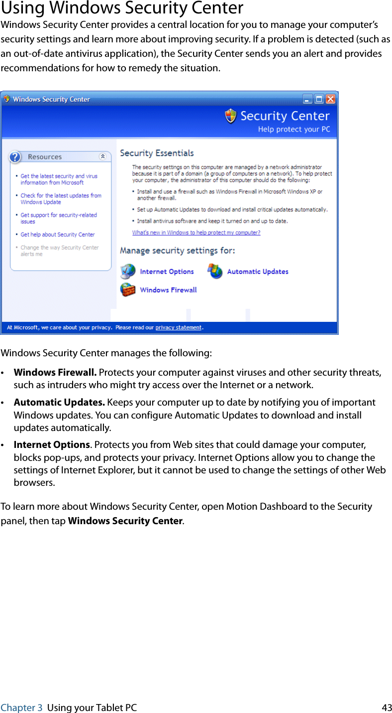 Chapter 3 Using your Tablet PC 43Using Windows Security CenterWindows Security Center provides a central location for you to manage your computer’s security settings and learn more about improving security. If a problem is detected (such as an out-of-date antivirus application), the Security Center sends you an alert and provides recommendations for how to remedy the situation.Windows Security Center manages the following:•Windows Firewall. Protects your computer against viruses and other security threats, such as intruders who might try access over the Internet or a network.•Automatic Updates. Keeps your computer up to date by notifying you of important Windows updates. You can configure Automatic Updates to download and install updates automatically.•Internet Options. Protects you from Web sites that could damage your computer, blocks pop-ups, and protects your privacy. Internet Options allow you to change the settings of Internet Explorer, but it cannot be used to change the settings of other Web browsers.To learn more about Windows Security Center, open Motion Dashboard to the Security panel, then tap Windows Security Center.