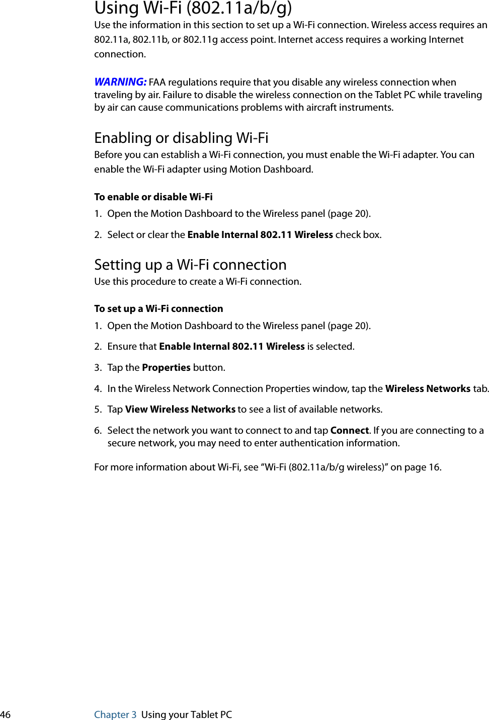 46 Chapter 3 Using your Tablet PCUsing Wi-Fi (802.11a/b/g)Use the information in this section to set up a Wi-Fi connection. Wireless access requires an 802.11a, 802.11b, or 802.11g access point. Internet access requires a working Internet connection.WARNING: FAA regulations require that you disable any wireless connection when traveling by air. Failure to disable the wireless connection on the Tablet PC while traveling by air can cause communications problems with aircraft instruments.Enabling or disabling Wi-FiBefore you can establish a Wi-Fi connection, you must enable the Wi-Fi adapter. You can enable the Wi-Fi adapter using Motion Dashboard.To enable or disable Wi-Fi1. Open the Motion Dashboard to the Wireless panel (page 20).2. Select or clear the Enable Internal 802.11 Wireless check box.Setting up a Wi-Fi connectionUse this procedure to create a Wi-Fi connection.To set up a Wi-Fi connection1. Open the Motion Dashboard to the Wireless panel (page 20).2. Ensure that Enable Internal 802.11 Wireless is selected.3. Tap the Properties button.4. In the Wireless Network Connection Properties window, tap the Wireless Networks tab.5. Tap View Wireless Networks to see a list of available networks.6. Select the network you want to connect to and tap Connect. If you are connecting to a secure network, you may need to enter authentication information.For more information about Wi-Fi, see “Wi-Fi (802.11a/b/g wireless)” on page 16.