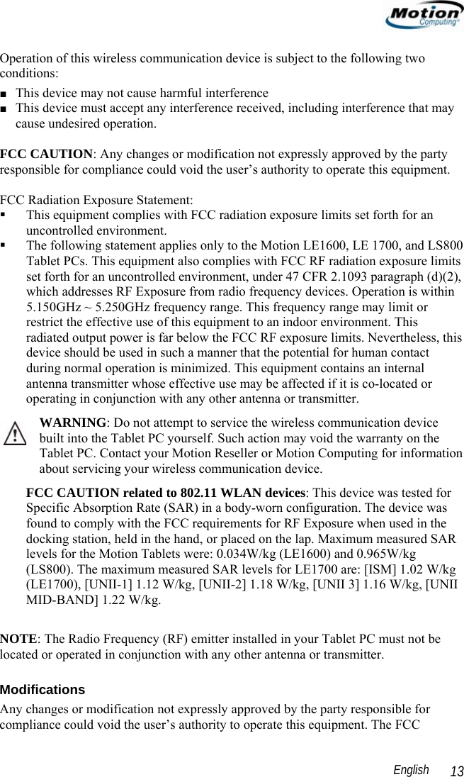                                                                                                                 English   13 Operation of this wireless communication device is subject to the following two conditions: ■ This device may not cause harmful interference ■ This device must accept any interference received, including interference that may cause undesired operation.  FCC CAUTION: Any changes or modification not expressly approved by the party responsible for compliance could void the user’s authority to operate this equipment.  FCC Radiation Exposure Statement:   This equipment complies with FCC radiation exposure limits set forth for an uncontrolled environment.  The following statement applies only to the Motion LE1600, LE 1700, and LS800 Tablet PCs. This equipment also complies with FCC RF radiation exposure limits set forth for an uncontrolled environment, under 47 CFR 2.1093 paragraph (d)(2), which addresses RF Exposure from radio frequency devices. Operation is within 5.150GHz ~ 5.250GHz frequency range. This frequency range may limit or restrict the effective use of this equipment to an indoor environment. This radiated output power is far below the FCC RF exposure limits. Nevertheless, this device should be used in such a manner that the potential for human contact during normal operation is minimized. This equipment contains an internal antenna transmitter whose effective use may be affected if it is co-located or operating in conjunction with any other antenna or transmitter.  WARNING: Do not attempt to service the wireless communication device built into the Tablet PC yourself. Such action may void the warranty on the Tablet PC. Contact your Motion Reseller or Motion Computing for information about servicing your wireless communication device. FCC CAUTION related to 802.11 WLAN devices: This device was tested for Specific Absorption Rate (SAR) in a body-worn configuration. The device was found to comply with the FCC requirements for RF Exposure when used in the docking station, held in the hand, or placed on the lap. Maximum measured SAR levels for the Motion Tablets were: 0.034W/kg (LE1600) and 0.965W/kg (LS800). The maximum measured SAR levels for LE1700 are: [ISM] 1.02 W/kg (LE1700), [UNII-1] 1.12 W/kg, [UNII-2] 1.18 W/kg, [UNII 3] 1.16 W/kg, [UNII MID-BAND] 1.22 W/kg.  NOTE: The Radio Frequency (RF) emitter installed in your Tablet PC must not be located or operated in conjunction with any other antenna or transmitter.  Modifications Any changes or modification not expressly approved by the party responsible for compliance could void the user’s authority to operate this equipment. The FCC 