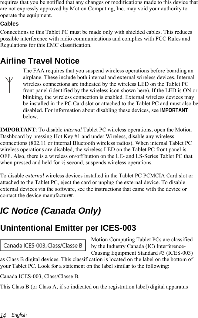  English 14 requires that you be notified that any changes or modifications made to this device that are not expressly approved by Motion Computing, Inc. may void your authority to operate the equipment.  Cables Connections to this Tablet PC must be made only with shielded cables. This reduces possible interference with radio communications and complies with FCC Rules and Regulations for this EMC classification. Airline Travel Notice The FAA requires that you suspend wireless operations before boarding an airplane. These include both internal and external wireless devices. Internal wireless connections are indicated by the wireless LED on the Tablet PC front panel (identified by the wireless icon shown here). If the LED is ON or blinking, the wireless connection is enabled. External wireless devices may be installed in the PC Card slot or attached to the Tablet PC and must also be disabled. For information about disabling these devices, see IMPORTANT below.  IMPORTANT: To disable internal Tablet PC wireless operations, open the Motion Dashboard by pressing Hot Key #1 and under Wireless, disable any wireless connections (802.11 or internal Bluetooth wireless radios). When internal Tablet PC wireless operations are disabled, the wireless LED on the Tablet PC front panel is OFF. Also, there is a wireless on/off button on the LE- and LS-Series Tablet PC that when pressed and held for ½ second, suspends wireless operations.  To disable external wireless devices installed in the Tablet PC PCMCIA Card slot or attached to the Tablet PC, eject the card or unplug the external device. To disable external devices via the software, see the instructions that came with the device or contact the device manufacturer.  IC Notice (Canada Only) Unintentional Emitter per ICES-003 Motion Computing Tablet PCs are classified by the Industry Canada (IC) Interference-Causing Equipment Standard #3 (ICES-003) as Class B digital devices. This classification is located on the label on the bottom of your Tablet PC. Look for a statement on the label similar to the following: Canada ICES-003, Class/Classe B. This Class B (or Class A, if so indicated on the registration label) digital apparatus 