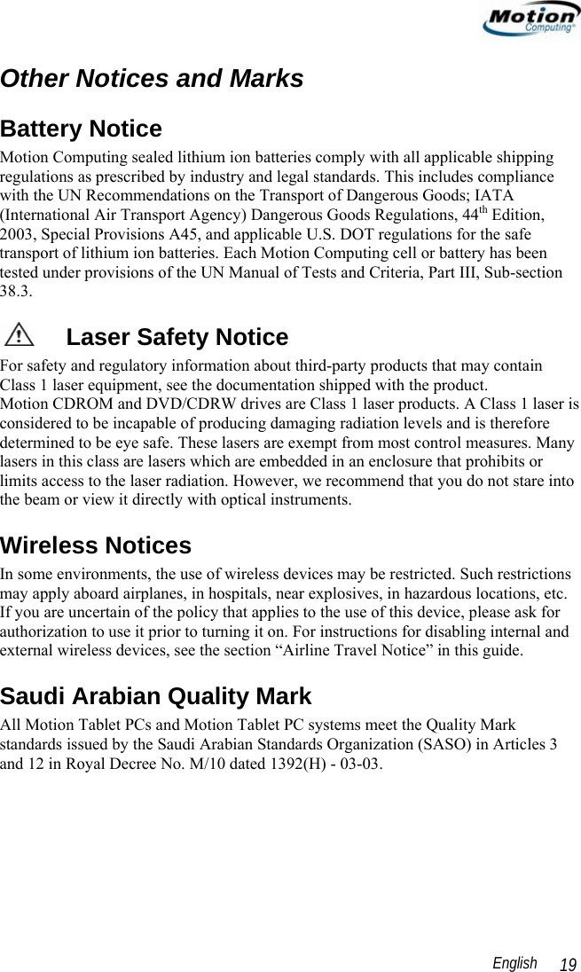                                                                                                                English   19 Other Notices and Marks Battery Notice Motion Computing sealed lithium ion batteries comply with all applicable shipping regulations as prescribed by industry and legal standards. This includes compliance with the UN Recommendations on the Transport of Dangerous Goods; IATA (International Air Transport Agency) Dangerous Goods Regulations, 44th Edition, 2003, Special Provisions A45, and applicable U.S. DOT regulations for the safe transport of lithium ion batteries. Each Motion Computing cell or battery has been tested under provisions of the UN Manual of Tests and Criteria, Part III, Sub-section 38.3. Laser Safety Notice For safety and regulatory information about third-party products that may contain Class 1 laser equipment, see the documentation shipped with the product.  Motion CDROM and DVD/CDRW drives are Class 1 laser products. A Class 1 laser is considered to be incapable of producing damaging radiation levels and is therefore determined to be eye safe. These lasers are exempt from most control measures. Many lasers in this class are lasers which are embedded in an enclosure that prohibits or limits access to the laser radiation. However, we recommend that you do not stare into the beam or view it directly with optical instruments.  Wireless Notices In some environments, the use of wireless devices may be restricted. Such restrictions may apply aboard airplanes, in hospitals, near explosives, in hazardous locations, etc. If you are uncertain of the policy that applies to the use of this device, please ask for authorization to use it prior to turning it on. For instructions for disabling internal and external wireless devices, see the section “Airline Travel Notice” in this guide. Saudi Arabian Quality Mark  All Motion Tablet PCs and Motion Tablet PC systems meet the Quality Mark standards issued by the Saudi Arabian Standards Organization (SASO) in Articles 3 and 12 in Royal Decree No. M/10 dated 1392(H) - 03-03. 