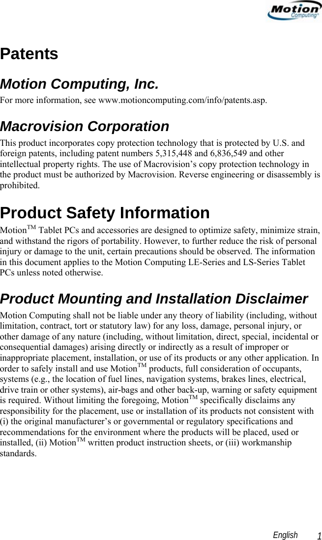                                                                                                                 English   1 Patents Motion Computing, Inc. For more information, see www.motioncomputing.com/info/patents.asp. Macrovision Corporation This product incorporates copy protection technology that is protected by U.S. and foreign patents, including patent numbers 5,315,448 and 6,836,549 and other intellectual property rights. The use of Macrovision’s copy protection technology in the product must be authorized by Macrovision. Reverse engineering or disassembly is prohibited. Product Safety Information MotionTM Tablet PCs and accessories are designed to optimize safety, minimize strain, and withstand the rigors of portability. However, to further reduce the risk of personal injury or damage to the unit, certain precautions should be observed. The information in this document applies to the Motion Computing LE-Series and LS-Series Tablet PCs unless noted otherwise. Product Mounting and Installation Disclaimer  Motion Computing shall not be liable under any theory of liability (including, without limitation, contract, tort or statutory law) for any loss, damage, personal injury, or other damage of any nature (including, without limitation, direct, special, incidental or consequential damages) arising directly or indirectly as a result of improper or inappropriate placement, installation, or use of its products or any other application. In order to safely install and use MotionTM products, full consideration of occupants, systems (e.g., the location of fuel lines, navigation systems, brakes lines, electrical, drive train or other systems), air-bags and other back-up, warning or safety equipment is required. Without limiting the foregoing, MotionTM specifically disclaims any responsibility for the placement, use or installation of its products not consistent with (i) the original manufacturer’s or governmental or regulatory specifications and recommendations for the environment where the products will be placed, used or installed, (ii) MotionTM written product instruction sheets, or (iii) workmanship standards. 