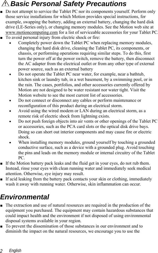  English 2  Basic Personal Safety Precautions ■ Do not attempt to service the Tablet PC nor its components yourself. Perform only those service installations for which Motion provides special instructions, for example, swapping the battery, adding an external battery, changing the hard disk drive (LE-Series only), or changing memory modules. See the Motion web site at www.motioncomputing.com for a list of serviceable accessories for your Tablet PC. ■ To avoid personal injury from electric shock or fire: • Completely power down the Tablet PC when replacing memory modules, changing the hard disk drive, cleaning the Tablet PC, its components, or chassis, or performing operations requiring similar steps. To do this, first turn the power off at the power switch, remove the battery, then disconnect the AC adapter from the electrical outlet or from any other type of external power source, such as an external battery • Do not operate the Tablet PC near water, for example, near a bathtub, kitchen sink or laundry tub, in a wet basement, by a swimming pool, or in the rain. The cases, portfolios, and other accessories currently offered by Motion are not designed to be water resistant nor water tight. Visit the Motion website to see the most current list of accessories. • Do not connect or disconnect any cables or perform maintenance or reconfiguration of this product during an electrical storm. • Avoid using the wired modem or LAN during an electrical storm, as a remote risk of electric shock from lightning exists.  • Do not push foreign objects into air vents or other openings of the Tablet PC or accessories, such as the PCA card slots or the optical disk drive bays. Doing so can short out interior components and may cause fire or electric shock. • When installing memory modules, ground yourself by touching a grounded conductive surface, such as a device with a grounded plug. Avoid touching the pins and leads on the memory module or internal circuitry of the Tablet PC. ■ If the Motion battery pack leaks and the fluid get in your eyes, do not rub them. Instead, rinse your eyes with clean running water and immediately seek medical attention. Otherwise, eye injury may result. ■ If acid leaking from the battery pack contacts your skin or clothing, immediately wash it away with running water. Otherwise, skin inflammation can occur. Environmental ■ The extraction and use of natural resources are required in the production of the equipment you purchased. The equipment may contain hazardous substances that could impact health and the environment if not disposed of using environmental disposal systems available in your region. ■ To prevent the dissemination of those substances in our environment and to diminish the impact on the natural resources, we encourage you to use the 