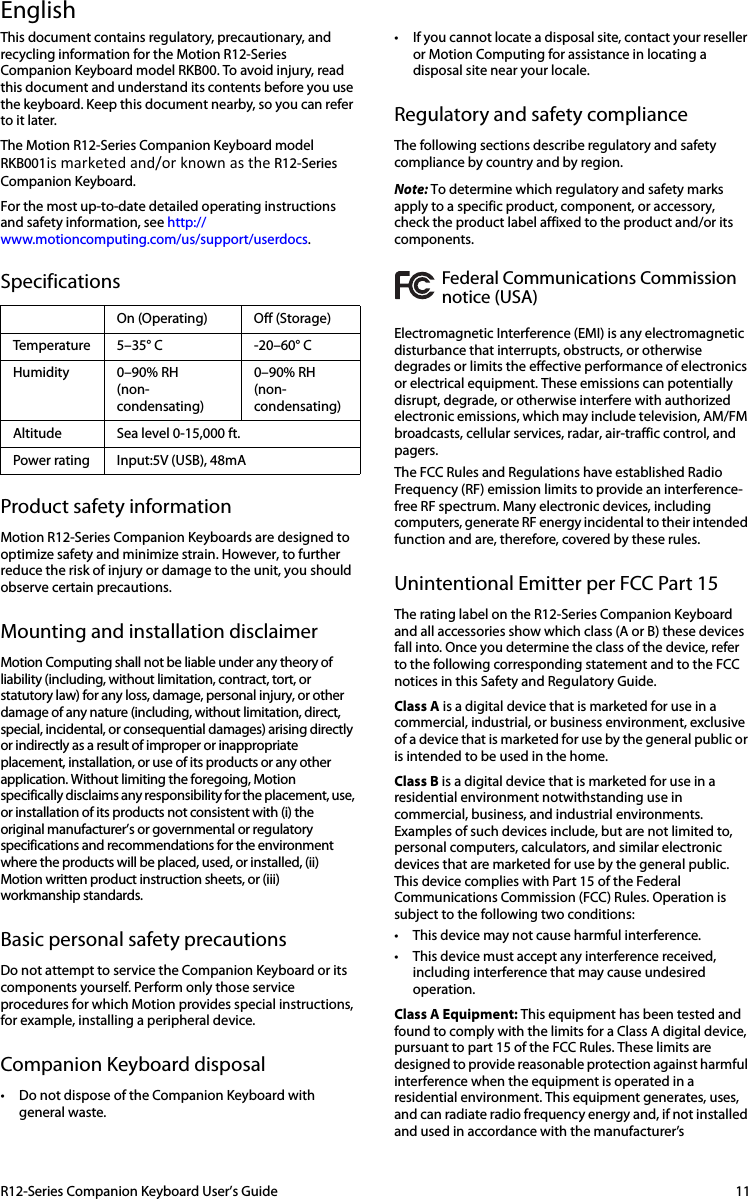 R12-Series Companion Keyboard User’s Guide 11EnglishThis document contains regulatory, precautionary, and recycling information for the Motion R12-Series Companion Keyboard model RKB00. To avoid injury, read this document and understand its contents before you use the keyboard. Keep this document nearby, so you can refer to it later.The Motion R12-Series Companion Keyboard model RKB001ismarketedand/orknownastheR12-Series Companion Keyboard.For the most up-to-date detailed operating instructions and safety information, see http://www.motioncomputing.com/us/support/userdocs.SpecificationsProduct safety informationMotion R12-Series Companion Keyboards are designed to optimize safety and minimize strain. However, to further reduce the risk of injury or damage to the unit, you should observe certain precautions.Mounting and installation disclaimerMotion Computing shall not be liable under any theory of liability (including, without limitation, contract, tort, or statutory law) for any loss, damage, personal injury, or other damage of any nature (including, without limitation, direct, special, incidental, or consequential damages) arising directly or indirectly as a result of improper or inappropriate placement, installation, or use of its products or any other application. Without limiting the foregoing, Motion specifically disclaims any responsibility for the placement, use, or installation of its products not consistent with (i) the original manufacturer’s or governmental or regulatory specifications and recommendations for the environment where the products will be placed, used, or installed, (ii) Motion written product instruction sheets, or (iii) workmanship standards.Basic personal safety precautionsDo not attempt to service the Companion Keyboard or its components yourself. Perform only those service procedures for which Motion provides special instructions, for example, installing a peripheral device. Companion Keyboard disposal• Do not dispose of the Companion Keyboard with general waste. • If you cannot locate a disposal site, contact your reseller or Motion Computing for assistance in locating a disposal site near your locale.Regulatory and safety complianceThe following sections describe regulatory and safety compliance by country and by region.Note: To determine which regulatory and safety marks apply to a specific product, component, or accessory, check the product label affixed to the product and/or its components.Federal Communications Commission notice (USA)Electromagnetic Interference (EMI) is any electromagnetic disturbance that interrupts, obstructs, or otherwise degrades or limits the effective performance of electronics or electrical equipment. These emissions can potentially disrupt, degrade, or otherwise interfere with authorized electronic emissions, which may include television, AM/FM broadcasts, cellular services, radar, air-traffic control, and pagers. The FCC Rules and Regulations have established Radio Frequency (RF) emission limits to provide an interference-free RF spectrum. Many electronic devices, including computers, generate RF energy incidental to their intended function and are, therefore, covered by these rules.Unintentional Emitter per FCC Part 15The rating label on the R12-Series Companion Keyboard and all accessories show which class (A or B) these devices fall into. Once you determine the class of the device, refer to the following corresponding statement and to the FCC notices in this Safety and Regulatory Guide.Class A is a digital device that is marketed for use in a commercial, industrial, or business environment, exclusive of a device that is marketed for use by the general public or is intended to be used in the home. Class B is a digital device that is marketed for use in a residential environment notwithstanding use in commercial, business, and industrial environments. Examples of such devices include, but are not limited to, personal computers, calculators, and similar electronic devices that are marketed for use by the general public. This device complies with Part 15 of the Federal Communications Commission (FCC) Rules. Operation is subject to the following two conditions: • This device may not cause harmful interference. • This device must accept any interference received, including interference that may cause undesired operation. Class A Equipment: This equipment has been tested and found to comply with the limits for a Class A digital device, pursuant to part 15 of the FCC Rules. These limits are designed to provide reasonable protection against harmful interference when the equipment is operated in a residential environment. This equipment generates, uses, and can radiate radio frequency energy and, if not installed and used in accordance with the manufacturer’s On (Operating) Off (Storage)Temperature 5–35° C -20–60° CHumidity 0–90% RH(non-condensating)0–90% RH(non-condensating)Altitude Sea level 0-15,000 ft.Power rating Input:5V (USB), 48mA 