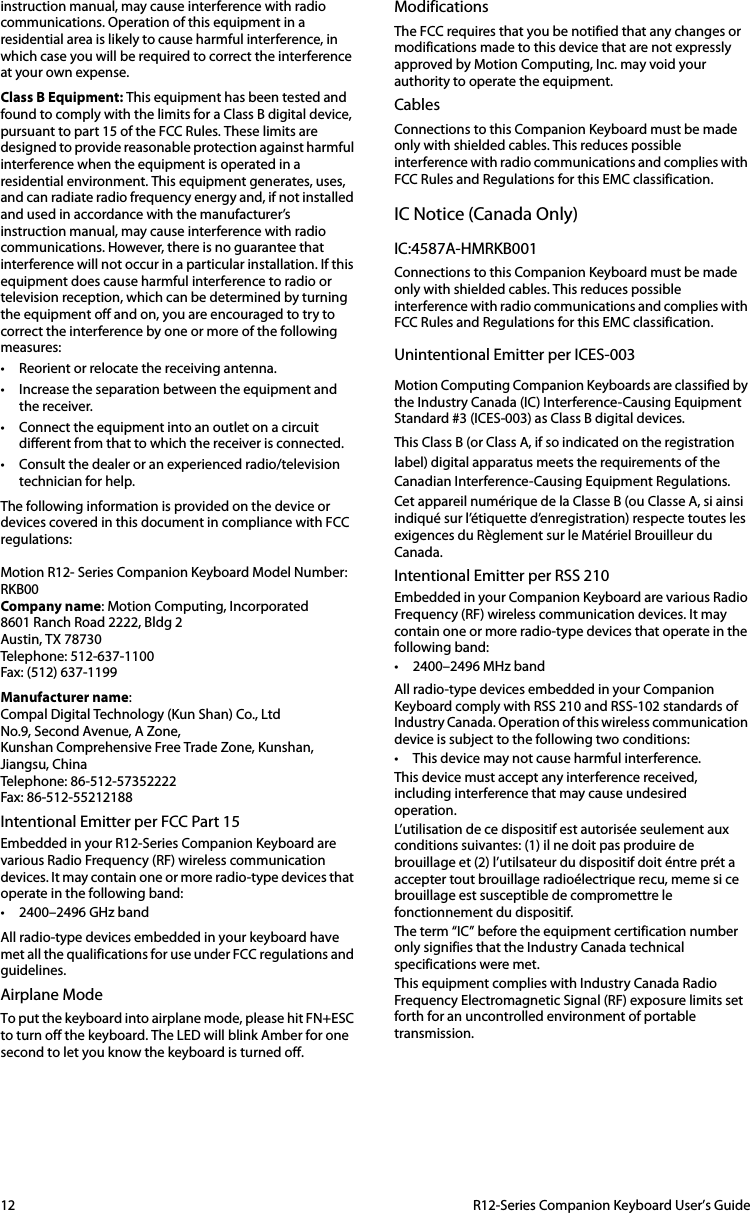 12  R12-Series Companion Keyboard User’s Guideinstruction manual, may cause interference with radio communications. Operation of this equipment in a residential area is likely to cause harmful interference, in which case you will be required to correct the interference at your own expense. Class B Equipment: This equipment has been tested and found to comply with the limits for a Class B digital device, pursuant to part 15 of the FCC Rules. These limits are designed to provide reasonable protection against harmful interference when the equipment is operated in a residential environment. This equipment generates, uses, and can radiate radio frequency energy and, if not installed and used in accordance with the manufacturer’s instruction manual, may cause interference with radio communications. However, there is no guarantee that interference will not occur in a particular installation. If this equipment does cause harmful interference to radio or television reception, which can be determined by turning the equipment off and on, you are encouraged to try to correct the interference by one or more of the following measures: • Reorient or relocate the receiving antenna. • Increase the separation between the equipment and the receiver. • Connect the equipment into an outlet on a circuit different from that to which the receiver is connected. • Consult the dealer or an experienced radio/television technician for help. The following information is provided on the device or devices covered in this document in compliance with FCC regulations: Motion R12- Series Companion Keyboard Model Number: RKB00Company name: Motion Computing, Incorporated8601 Ranch Road 2222, Bldg 2Austin, TX 78730Telephone: 512-637-1100Fax: (512) 637-1199Manufacturer name:Compal Digital Technology (Kun Shan) Co., LtdNo.9, Second Avenue, A Zone,Kunshan Comprehensive Free Trade Zone, Kunshan, Jiangsu, ChinaTelephone: 86-512-57352222Fax: 86-512-55212188Intentional Emitter per FCC Part 15Embedded in your R12-Series Companion Keyboard are various Radio Frequency (RF) wireless communication devices. It may contain one or more radio-type devices that operate in the following band:• 2400–2496 GHz bandAll radio-type devices embedded in your keyboard have met all the qualifications for use under FCC regulations and guidelines.Airplane ModeTo put the keyboard into airplane mode, please hit FN+ESC to turn off the keyboard. The LED will blink Amber for one second to let you know the keyboard is turned off.ModificationsThe FCC requires that you be notified that any changes or modifications made to this device that are not expressly approved by Motion Computing, Inc. may void your authority to operate the equipment.CablesConnections to this Companion Keyboard must be made only with shielded cables. This reduces possible interference with radio communications and complies with FCC Rules and Regulations for this EMC classification.IC Notice (Canada Only)IC:4587A-HMRKB001Connections to this Companion Keyboard must be made only with shielded cables. This reduces possible interference with radio communications and complies with FCC Rules and Regulations for this EMC classification.Unintentional Emitter per ICES-003Motion Computing Companion Keyboards are classified by the Industry Canada (IC) Interference-Causing Equipment Standard #3 (ICES-003) as Class B digital devices. This Class B (or Class A, if so indicated on the registration label) digital apparatus meets the requirements of the Canadian Interference-Causing Equipment Regulations. Cet appareil numérique de la Classe B (ou Classe A, si ainsi indiqué sur l’étiquette d’enregistration) respecte toutes les exigences du Règlement sur le Matériel Brouilleur du Canada. Intentional Emitter per RSS 210Embedded in your Companion Keyboard are various Radio Frequency (RF) wireless communication devices. It may contain one or more radio-type devices that operate in the following band:• 2400–2496 MHz band All radio-type devices embedded in your Companion Keyboard comply with RSS 210 and RSS-102 standards of Industry Canada. Operation of this wireless communication device is subject to the following two conditions:• This device may not cause harmful interference.This device must accept any interference received, including interference that may cause undesired operation.L’utilisation de ce dispositif est autorisée seulement aux conditions suivantes: (1) il ne doit pas produire de brouillage et (2) l’utilsateur du dispositif doit éntre prét a accepter tout brouillage radioélectrique recu, meme si ce brouillage est susceptible de compromettre le fonctionnement du dispositif.The term “IC” before the equipment certification number only signifies that the Industry Canada technical specifications were met.This equipment complies with Industry Canada Radio Frequency Electromagnetic Signal (RF) exposure limits set forth for an uncontrolled environment of portable transmission.