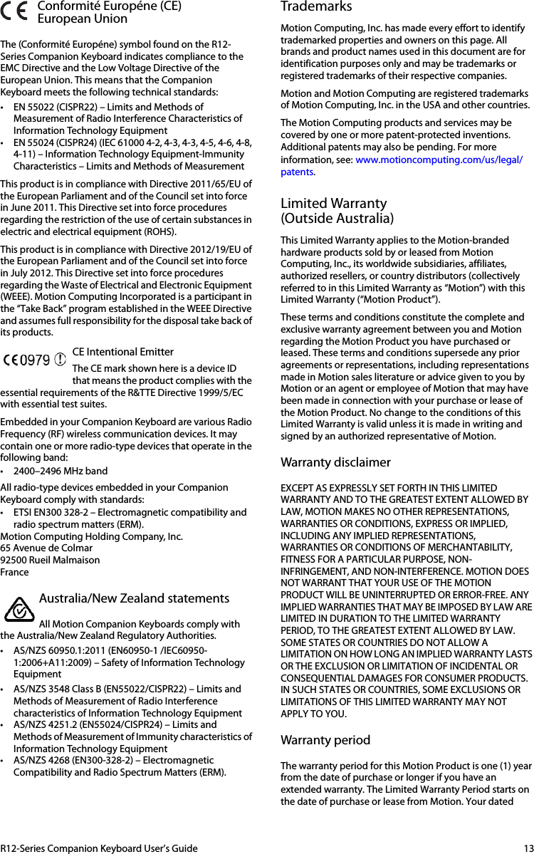 R12-Series Companion Keyboard User’s Guide 13Conformité Européne (CE)European UnionThe (Conformité Européne) symbol found on the R12-Series Companion Keyboard indicates compliance to the EMC Directive and the Low Voltage Directive of the European Union. This means that the Companion Keyboard meets the following technical standards:• EN 55022 (CISPR22) – Limits and Methods of Measurement of Radio Interference Characteristics of Information Technology Equipment • EN 55024 (CISPR24) (IEC 61000 4-2, 4-3, 4-3, 4-5, 4-6, 4-8, 4-11) – Information Technology Equipment-Immunity Characteristics – Limits and Methods of Measurement This product is in compliance with Directive 2011/65/EU of the European Parliament and of the Council set into force in June 2011. This Directive set into force procedures regarding the restriction of the use of certain substances in electric and electrical equipment (ROHS). This product is in compliance with Directive 2012/19/EU of the European Parliament and of the Council set into force in July 2012. This Directive set into force procedures regarding the Waste of Electrical and Electronic Equipment (WEEE). Motion Computing Incorporated is a participant in the “Take Back” program established in the WEEE Directive and assumes full responsibility for the disposal take back of its products.CE Intentional Emitter The CE mark shown here is a device ID that means the product complies with the essential requirements of the R&amp;TTE Directive 1999/5/EC with essential test suites.Embedded in your Companion Keyboard are various Radio Frequency (RF) wireless communication devices. It may contain one or more radio-type devices that operate in the following band:• 2400–2496 MHz bandAll radio-type devices embedded in your Companion Keyboard comply with standards:• ETSI EN300 328-2 – Electromagnetic compatibility and radio spectrum matters (ERM).Motion Computing Holding Company, Inc.65 Avenue de Colmar92500 Rueil MalmaisonFranceAustralia/New Zealand statementsAll Motion Companion Keyboards comply with the Australia/New Zealand Regulatory Authorities.• AS/NZS 60950.1:2011 (EN60950-1 /IEC60950-1:2006+A11:2009) – Safety of Information Technology Equipment • AS/NZS 3548 Class B (EN55022/CISPR22) – Limits and Methods of Measurement of Radio Interference characteristics of Information Technology Equipment • AS/NZS 4251.2 (EN55024/CISPR24) – Limits and Methods of Measurement of Immunity characteristics of Information Technology Equipment• AS/NZS 4268 (EN300-328-2) – Electromagnetic Compatibility and Radio Spectrum Matters (ERM).TrademarksMotion Computing, Inc. has made every effort to identify trademarked properties and owners on this page. All brands and product names used in this document are for identification purposes only and may be trademarks or registered trademarks of their respective companies.Motion and Motion Computing are registered trademarks of Motion Computing, Inc. in the USA and other countries.The Motion Computing products and services may be covered by one or more patent-protected inventions. Additional patents may also be pending. For more information, see:www.motioncomputing.com/us/legal/patents.Limited Warranty(Outside Australia)This Limited Warranty applies to the Motion-branded hardware products sold by or leased from Motion Computing, Inc., its worldwide subsidiaries, affiliates, authorized resellers, or country distributors (collectively referred to in this Limited Warranty as “Motion”) with this Limited Warranty (“Motion Product”). These terms and conditions constitute the complete and exclusive warranty agreement between you and Motion regarding the Motion Product you have purchased or leased. These terms and conditions supersede any prior agreements or representations, including representations made in Motion sales literature or advice given to you by Motion or an agent or employee of Motion that may have been made in connection with your purchase or lease of the Motion Product. No change to the conditions of this Limited Warranty is valid unless it is made in writing and signed by an authorized representative of Motion.Warranty disclaimerEXCEPT AS EXPRESSLY SET FORTH IN THIS LIMITED WARRANTY AND TO THE GREATEST EXTENT ALLOWED BY LAW, MOTION MAKES NO OTHER REPRESENTATIONS, WARRANTIES OR CONDITIONS, EXPRESS OR IMPLIED, INCLUDING ANY IMPLIED REPRESENTATIONS, WARRANTIES OR CONDITIONS OF MERCHANTABILITY, FITNESS FOR A PARTICULAR PURPOSE, NON-INFRINGEMENT, AND NONINTERFERENCE. MOTION DOES NOT WARRANT THAT YOUR USE OF THE MOTION PRODUCT WILL BE UNINTERRUPTED OR ERROR-FREE. ANY IMPLIED WARRANTIES THAT MAY BE IMPOSED BY LAW ARE LIMITED IN DURATION TO THE LIMITED WARRANTY PERIOD, TO THE GREATEST EXTENT ALLOWED BY LAW. SOME STATES OR COUNTRIES DO NOT ALLOW A LIMITATION ON HOW LONG AN IMPLIED WARRANTY LASTS OR THE EXCLUSION OR LIMITATION OF INCIDENTAL OR CONSEQUENTIAL DAMAGES FOR CONSUMER PRODUCTS. IN SUCH STATES OR COUNTRIES, SOME EXCLUSIONS OR LIMITATIONS OF THIS LIMITED WARRANTY MAY NOT APPLY TO YOU.Warranty periodThe warranty period for this Motion Product is one (1) year from the date of purchase or longer if you have an extended warranty. The Limited Warranty Period starts on the date of purchase or lease from Motion. Your dated 