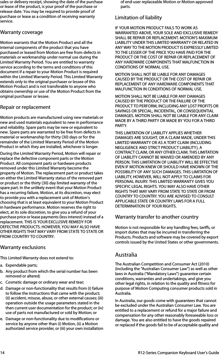 14  R12-Series Companion Keyboard User’s Guidesales or delivery receipt, showing the date of the purchase or lease of the product, is your proof of the purchase or release date. You may be required to provide proof of purchase or lease as a condition of receiving warranty service.Warranty coverageMotion warrants that the Motion Product and all the internal components of the product that you have purchased or leased from Motion are free from defects in materials or workmanship under normal use during the Limited Warranty Period. You are entitled to warranty service according to the terms and conditions of this document if a repair to your Motion Product is required within the Limited Warranty Period. This Limited Warranty extends only to the original purchaser or lessee of this Motion Product and is not transferable to anyone who obtains ownership or use of the Motion Product from the original purchaser or lessee. Repair or replacementMotion products are manufactured using new materials or new and used materials equivalent to new in performance and reliability. Spare parts may be new or equivalent to new. Spare parts are warranted to be free from defects in material or workmanship for thirty (30) days or for the remainder of the Limited Warranty Period of the Motion Product in which they are installed, whichever is longer.During the Limited Warranty Period, Motion will repair or replace the defective component parts or the Motion Product. All component parts or hardware products removed under this Limited Warranty become the property of Motion. The replacement part or product takes on either the Limited Warranty status of the removed part or product or the thirty (30) day limited warranty of the spare part. In the unlikely event that your Motion Product has a recurring failure, Motion, at its discretion, may elect to provide you with a replacement unit of Motion’s choosing that is at least equivalent to your Motion Product in hardware performance. Motion reserves the right to elect, at its sole discretion, to give you a refund of your purchase price or lease payments (less interest) instead of a replacement. THIS IS YOUR EXCLUSIVE REMEDY FOR DEFECTIVE PRODUCTS. HOWEVER, YOU MAY ALSO HAVE OTHER RIGHTS THAT MAY VARY FROM STATE TO STATE OR FROM COUNTRY TO COUNTRY.Warranty exclusionsThis Limited Warranty does not extend to:a. Expendable parts;b. Any product from which the serial number has been removed or altered;c. Cosmetic damage or ordinary wear and tear;d. Damage or non-functionality that results from (i) failure to follow the instructions that came with the product; (ii) accident, misuse, abuse, or other external causes; (iii) operation outside the usage parameters stated in the then current user documentation for the product; or (iv) use of parts not manufactured or sold by Motion; ore. Damage or non-functionality due to modifications or service by anyone other than (i) Motion, (ii) a Motion authorized service provider, or (iii) your own installation of end-user replaceable Motion or Motion-approved parts.Limitation of liabilityIF YOUR MOTION PRODUCT FAILS TO WORK AS WARRANTED ABOVE, YOUR SOLE AND EXCLUSIVE REMEDY SHALL BE REPAIR OR REPLACEMENT. MOTION’S MAXIMUM LIABILITY UNDER THIS LIMITED WARRANTY OR RELATED IN ANY WAY TO THE MOTION PRODUCT IS EXPRESSLY LIMITED TO THE LESSER OF THE PRICE YOU HAVE PAID FOR THE PRODUCT OR THE COST OF REPAIR OR REPLACEMENT OF ANY HARDWARE COMPONENTS THAT MALFUNCTION IN CONDITIONS OF NORMAL USE. MOTION SHALL NOT BE LIABLE FOR ANY DAMAGES CAUSED BY THE PRODUCT OR THE COST OF REPAIR OR REPLACEMENT OF ANY HARDWARE COMPONENTS THAT MALFUNCTION IN CONDITIONS OF NORMAL USE.MOTION SHALL NOT BE LIABLE FOR ANY DAMAGES CAUSED BY THE PRODUCT OR THE FAILURE OF THE PRODUCT TO PERFORM, INCLUDING ANY LOST PROFITS OR SAVINGS OR SPECIAL, INCIDENTAL, OR CONSEQUENTIAL DAMAGES. MOTION SHALL NOT BE LIABLE FOR ANY CLAIM MADE BY A THIRD PARTY OR MADE BY YOU FOR A THIRD PART Y.THIS LIMITATION OF LIABILITY APPLIES WHETHER DAMAGES ARE SOUGHT, OR A CLAIM MADE, UNDER THIS LIMITED WARRANTY OR AS A TORT CLAIM (INCLUDING NEGLIGENCE AND STRICT PRODUCT LIABILITY), A CONTRACT CLAIM, OR ANY OTHER CLAIM. THIS LIMITATION OF LIABILITY CANNOT BE WAIVED OR AMENDED BY ANY PERSON. THIS LIMITATION OF LIABILITY WILL BE EFFECTIVE EVEN IF MOTION KNEW OR SHOULD HAVE KNOWN OF THE POSSIBILITY OF ANY SUCH DAMAGES. THIS LIMITATION OF LIABILITY, HOWEVER, WILL NOT APPLY TO CLAIMS FOR PERSONAL INJURY. THIS LIMITED WARRANTY GIVES YOU SPECIFIC LEGAL RIGHTS. YOU MAY ALSO HAVE OTHER RIG HTS THAT MAY VARY FROM STATE TO STATE OR FROM COUNTRY TO COUNTRY. YOU ARE ADVISED TO CONSULT APPLICABLE STATE OR COUNTRY LAWS FOR A FULL DETERMINATION OF YOUR RIGHTS.Warranty transfer to another country Motion is not responsible for any handling fees, tariffs, or import duties that may be incurred in transferring the Products. Products and software may be covered by export controls issued by the United States or other governments.AustraliaThe Australian Competition and Consumer Act (2010) (including the “Australian Consumer Law”) as well as other laws in Australia (“Mandatory Laws”) guarantee certain conditions, warranties and undertakings, and give you other legal rights, in relation to the quality and fitness for purpose of Motion Computing consumer products sold in Australia.In Australia, our goods come with guarantees that cannot be excluded under the Australian Consumer Law. You are entitled to a replacement or refund for a major failure and compensation for any other reasonably foreseeable loss or damage. You are also entitled to have the goods repaired or replaced if the goods fail to be of acceptable quality and 