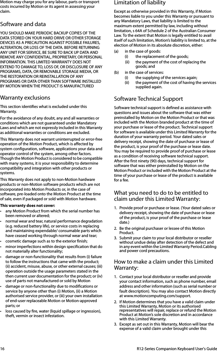 16  R12-Series Companion Keyboard User’s GuideMotion may charge you for any labour, parts or transport costs incurred by Motion or its agent in assessing your claim.Software and dataYOU SHOULD MAKE PERIODIC BACKUP COPIES OF THE DATA STORED ON YOUR HARD DRIVE OR OTHER STORAGE DEVICES AS A PRECAUTION AGAINST POSSIBLE FAILURES, ALTERATION, OR LOSS OF THE DATA. BEFORE RETURNING ANY UNIT FOR SERVICE, BE SURE TO BACK UP DATA AND REMOVE ANY CONFIDENTIAL, PROPRIETARY, OR PERSONAL INFORMATION. THIS LIMITED WARRANTY DOES NOT EXTEND TO DAMAGE TO, LOSS OF, OR DISCLOSURE OF ANY PROGRAMS, DATA, OR REMOVABLE STORAGE MEDIA, OR THE RESTORATION OR REINSTALLATION OF ANY PROGRAMS OR DATA OTHER THAN SOFTWARE INSTALLED BY MOTION WHEN THE PRODUCT IS MANUFACTUREDWarranty exclusionsThis section identifies what is excluded under this Warranty.For the avoidance of any doubt, any and all warranties or conditions which are not guaranteed under Mandatory Laws and which are not expressly included in this Warranty as additional warranties or conditions are excluded.This Warranty does not warrant uninterrupted or error-free operation of the Motion Product, which is affected by system configuration, software, applications your data and operator control of the system, among other factors. Though the Motion Product is considered to be compatible with many systems, it is your responsibility to determine compatibility and integration with other products or systems.This Warranty does not apply to non-Motion hardware products or non-Motion software products which are not incorporated into Motion Products or, in the case of software, pre-loaded onto the Motion Product at the time of sale, even if packaged or sold with Motion hardware.This warranty does not cover:• any Motion Product from which the serial number has been removed or altered;• normal wear and tear, natural performance degradation (e.g. reduced battery life), or service costs in replacing and maintaining expendable/ consumable parts which have ceased working through normal wear and tear;• cosmetic damage such as to the exterior finish;• minor imperfections within design specification that do not materially alter functionality;• damage or non-functionality that results from (i) failure to follow the instructions that came with the product; (ii) accident, misuse, abuse, or other external causes; (iii) operation outside the usage parameters stated in the then current user documentation for the product; or (iv) use of parts not manufactured or sold by Motion• damage or non-functionality due to modifications or service by anyone other than (i) Motion, (ii) a Motion authorised service provider, or (iii) your own installation of end-user replaceable Motion or Motion-approved parts; or• loss caused by fire, water (liquid spillage or ingression), theft, vermin or insect infestation.Limitation of liabilityExcept as otherwise provided in this Warranty, if Motion becomes liable to you under this Warranty or pursuant to any Mandatory Laws, that liability is limited to the maximum extent permitted by law, including without limitation, s 64A of Schedule 2 of the Australian Consumer Law. To the extent that Motion is legally entitled to avail itself of such limitation, Motion’s liability is limited to, at the election of Motion in its absolute discretion, either:(a) in the case of goods:(i) the replacement of the goods; (ii) the payment of the cost of replacing the goods; and(b) in the case of services:(i) the supplying of the services again;(ii) the payment of the cost of having the services supplied again.Software Technical SupportSoftware technical support is defined as assistance with questions and issues about the software that was either preinstalled by Motion on the Motion Product or that was included with the Motion branded product at the time of your purchase or lease of the product. Technical support for software is available under this Limited Warranty for the duration of your warranty period. Your dated sales or delivery receipt, showing the date of purchase or lease of the product, is your proof of the purchase or lease date. You may be required to provide proof of purchase or lease as a condition of receiving software technical support. After the first ninety (90) days, technical support for software that was either preinstalled by Motion on the Motion Product or included with the Motion Product at the time of your purchase or lease of the product is available for a fee.What you need to do to be entitled to claim under this Limited Warranty:1. Provide proof or purchase or lease. (Your dated sales or delivery receipt, showing the date of purchase or lease of the product, is your proof of the purchase or lease date.)2. Be the original purchaser or lessee of this Motion Product.3. Submit your claim to your local distributor or reseller without undue delay after detection of the defect and in any event within the Limited Warranty Period.Cabling and power cord precautions.How to make a claim under this Limited Warranty:1. Contact your local distributor or reseller and provide your contact information, such as phone number, email address and other information (such as serial number or fault description). You may also contact Motion directly at www.motioncomputing.com/support.2. If Motion determines that you have a valid claim under this Limited Warranty, Motion or its authorised representatives will repair, replace or refund the Motion Product at Motion’s sole discretion and in accordance with this Limited Warranty.3. Except as set out in this Warranty, Motion will bear the expense of a valid claim under brought under this 