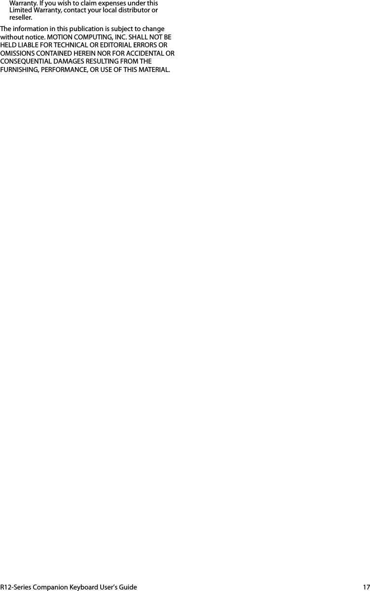 R12-Series Companion Keyboard User’s Guide 17Warranty. If you wish to claim expenses under this Limited Warranty, contact your local distributor or reseller.The information in this publication is subject to change without notice. MOTION COMPUTING, INC. SHALL NOT BE HELD LIABLE FOR TECHNICAL OR EDITORIAL ERRORS OR OMISSIONS CONTAINED HEREIN NOR FOR ACCIDENTAL OR CONSEQUENTIAL DAMAGES RESULTING FROM THE FURNISHING, PERFORMANCE, OR USE OF THIS MATERIAL.