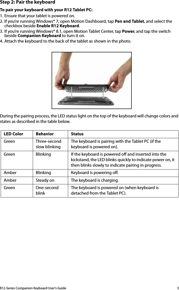 R12-Series Companion Keyboard User’s Guide 5Step 2: Pair the keyboardTo pair your keyboard with your R12 Tablet PC:1. Ensure that your tablet is powered on.2. If you’re running Windows® 7, open Motion Dashboard, tap Pen and Tablet, and select the checkbox beside Enable R12 Keyboard.3. If you’re running Windows® 8.1, open Motion Tablet Center, tap Power, and tap the switch beside Companion Keyboard to turn it on.4. Attach the keyboard to the back of the tablet as shown in the photo.During the pairing process, the LED status light on the top of the keyboard will change colors and states as described in the table below.LED Color Behavior StatusGreen Three-secondslow blinkingThe keyboard is pairing with the Tablet PC (if the keyboard is powered on).Green Blinking If the keyboard is powered off and inserted into the kickstand, the LED blinks quickly to indicate power on, it then blinks slowly to indicate pairing in progress.Amber Blinking Keyboard is powering off.Amber Steady on The keyboard is charging.Green One-second blinkThe keyboard is powered on (when keyboard is detached from the Tablet PC).