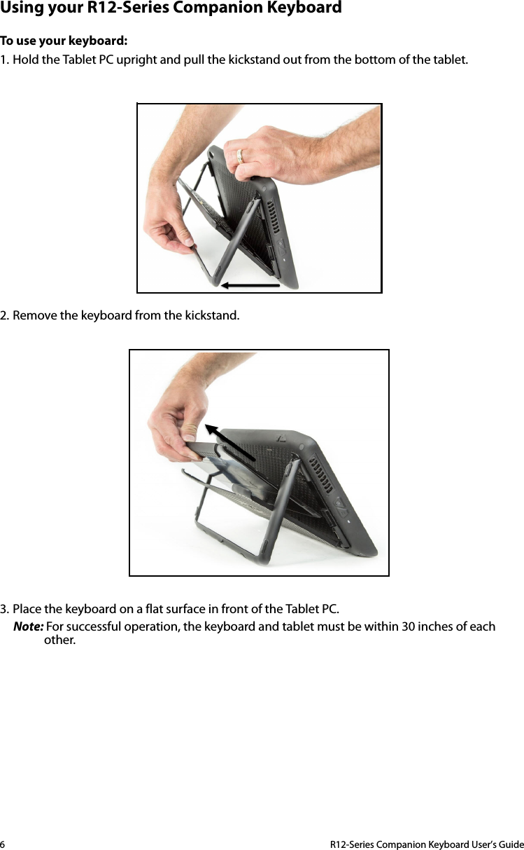 6  R12-Series Companion Keyboard User’s GuideUsing your R12-Series Companion KeyboardTo use your keyboard:1. Hold the Tablet PC upright and pull the kickstand out from the bottom of the tablet.2. Remove the keyboard from the kickstand.3. Place the keyboard on a flat surface in front of the Tablet PC.Note: For successful operation, the keyboard and tablet must be within 30 inches of each other.
