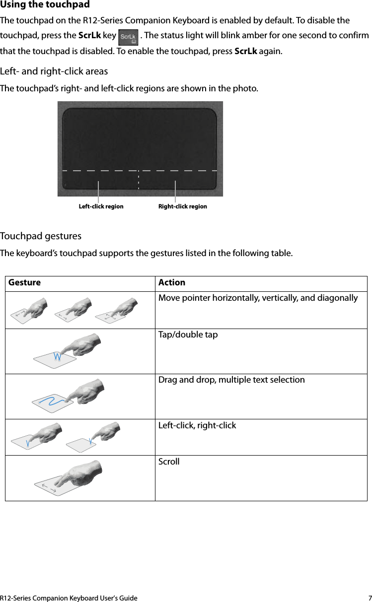 R12-Series Companion Keyboard User’s Guide 7Using the touchpadThe touchpad on the R12-Series Companion Keyboard is enabled by default. To disable the touchpad, press the ScrLk key   . The status light will blink amber for one second to confirm that the touchpad is disabled. To enable the touchpad, press ScrLk again.Left- and right-click areasThe touchpad’s right- and left-click regions are shown in the photo.Touchpad gesturesThe keyboard’s touchpad supports the gestures listed in the following table.Gesture Action Move pointer horizontally, vertically, and diagonallyTap/double tapDrag and drop, multiple text selectionLeft-click, right-clickScroll Left-click region Right-click region
