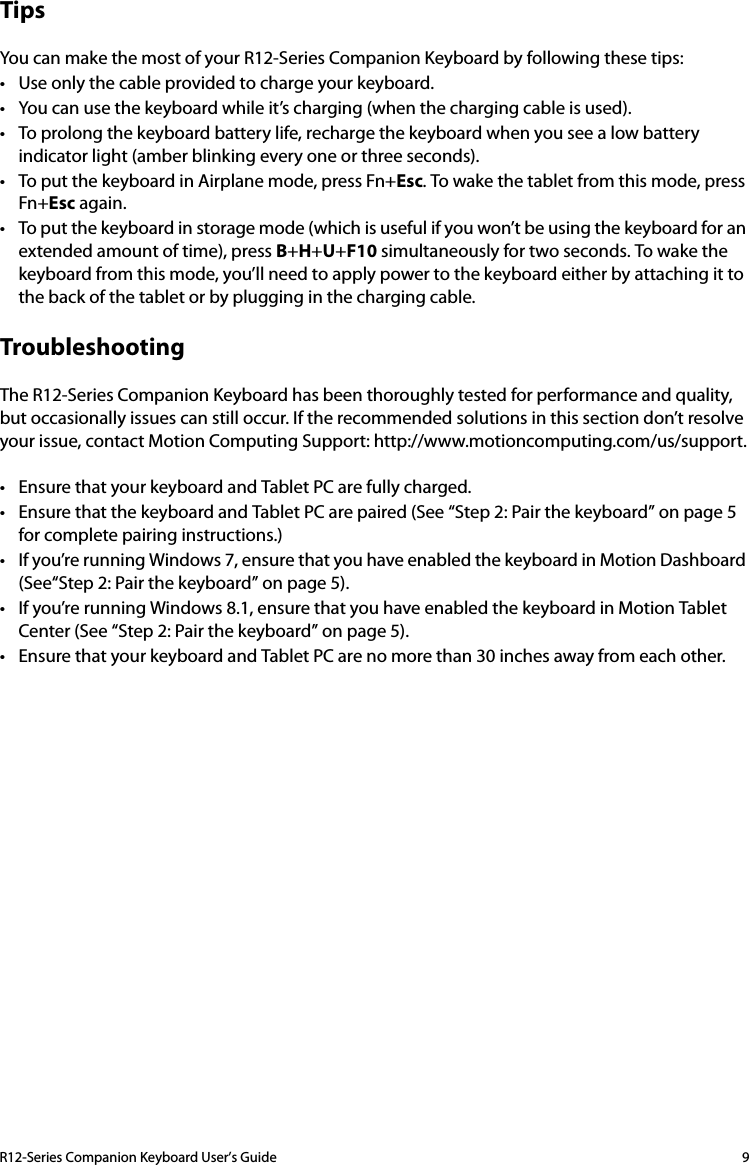 R12-Series Companion Keyboard User’s Guide 9TipsYou can make the most of your R12-Series Companion Keyboard by following these tips:• Use only the cable provided to charge your keyboard.• You can use the keyboard while it’s charging (when the charging cable is used).• To prolong the keyboard battery life, recharge the keyboard when you see a low battery indicator light (amber blinking every one or three seconds).• To put the keyboard in Airplane mode, press Fn+Esc. To wake the tablet from this mode, press Fn+Esc again.• To put the keyboard in storage mode (which is useful if you won’t be using the keyboard for an extended amount of time), press B+H+U+F10 simultaneously for two seconds. To wake the keyboard from this mode, you’ll need to apply power to the keyboard either by attaching it to the back of the tablet or by plugging in the charging cable.TroubleshootingThe R12-Series Companion Keyboard has been thoroughly tested for performance and quality, but occasionally issues can still occur. If the recommended solutions in this section don’t resolve your issue, contact Motion Computing Support: http://www.motioncomputing.com/us/support.• Ensure that your keyboard and Tablet PC are fully charged.• Ensure that the keyboard and Tablet PC are paired (See “Step 2: Pair the keyboard” on page 5 for complete pairing instructions.)• If you’re running Windows 7, ensure that you have enabled the keyboard in Motion Dashboard (See“Step 2: Pair the keyboard” on page 5).• If you’re running Windows 8.1, ensure that you have enabled the keyboard in Motion Tablet Center (See “Step 2: Pair the keyboard” on page 5).• Ensure that your keyboard and Tablet PC are no more than 30 inches away from each other.