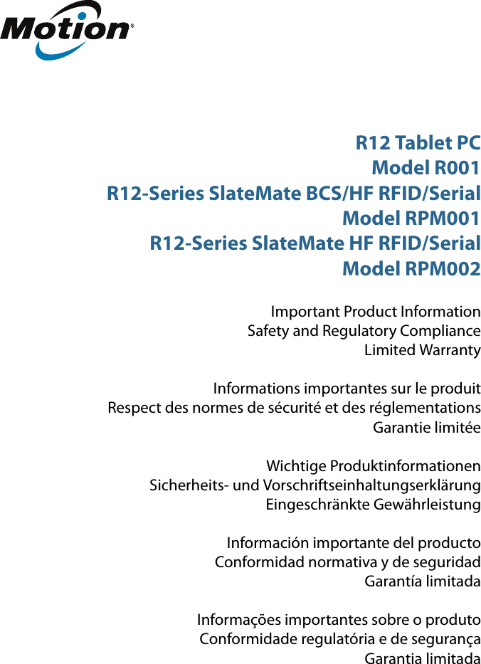 R12 Tablet PCModel R001R12-Series SlateMate BCS/HF RFID/SerialModel RPM001R12-Series SlateMate HF RFID/SerialModel RPM002Important Product InformationSafety and Regulatory ComplianceLimited WarrantyInformations importantes sur le produitRespect des normes de sécurité et des réglementationsGarantie limitéeWichtige ProduktinformationenSicherheits- und VorschriftseinhaltungserklärungEingeschränkte GewährleistungInformación importante del productoConformidad normativa y de seguridadGarantía limitadaInformações importantes sobre o produtoConformidade regulatória e de segurançaGarantia limitada