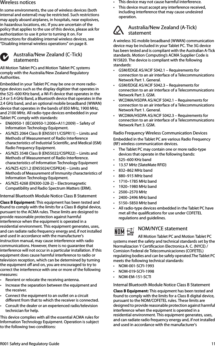 R001 Safety and Regulatory Guide  11Wireless noticesIn some environments, the use of wireless devices (both internal and external) may be restricted. Such restrictions may apply aboard airplanes, in hospitals, near explosives, in hazardous locations, etc. If you are uncertain of the policy that applies to the use of this device, please ask for authorization to use it prior to turning it on. For instructions for disabling internal wireless devices, see “Disabling internal wireless operations” on page 8.Australia/New Zealand (C-Tick) statementsAll Motion Tablet PCs and Motion Tablet PC systems comply with the Australia/New Zealand Regulatory Authorities.Embedded in your Tablet PC may be one or more radio-type devices such as the display digitizer that operates in the 525–600 KHz band, a Wi-Fi device that operates in the 2.4 or 5.4 GHz Band, a Bluetooth device that operates in the 2.4 GHz band, and an optional mobile broadband (WWAN) device that operates in the bands of 850 MHz, 1900 MHz, and 2100 MHz. All radio-type devices embedded in your Tablet PC comply with standards:• EN60950-1 (IEC60950-1:2006+A11:2009) – Safety of Information Technology Equipment.• AS/NZS 2064 Class B (EN55011/CISPR11) – Limits and Methods of Measurement of Radio Interference characteristics of Industrial Scientific, and Medical (ISM) Radio Frequency Equipment.• AS/NZS 3548 Class B (EN55022/CISPR22) – Limits and Methods of Measurement of Radio Interference. characteristics of Information Technology Equipment• AS/NZS 4251.2 (EN55024/CISPR24) – Limits and Methods of Measurement of Immunity characteristics of Information Technology Equipment.• AS/NZS 4268 (EN300-328-2) – Electromagnetic Compatibility and Radio Spectrum Matters (ERM).Internal Bluetooth Module Notice Class B StatementClass B Equipment: This equipment has been tested and found to comply with the limits for a Class B digital device, pursuant to the ACMA rules. These limits are designed to provide reasonable protection against harmful interference when the equipment is operated in a residential environment. This equipment generates, uses, and can radiate radio frequency energy and, if not installed and used in accordance with the manufacturer&apos;s instruction manual, may cause interference with radio communications. However, there is no guarantee that interference will not occur in a particular installation. If this equipment does cause harmful interference to radio or television reception, which can be determined by turning the equipment off and on, you are encouraged to try to correct the interference with one or more of the following measures:• Reorient or relocate the receiving antenna.• Increase the separation between the equipment and the receiver.• Connect the equipment to an outlet on a circuit different from that to which the receiver is connected.• Consult the dealer or an experienced radio/television technician for help.This device complies with all the essential ACMA rules for Information Technology Equipment. Operation is subject to the following two conditions:• This device may not cause harmful interference.• This device must accept any interference received, including interference that may cause undesired operation.Australia/New Zealand (A-Tick) statementA wireless 3G mobile broadband (WWAN) communication device may be included in your Tablet PC. The 3G device has been tested and is compliant with the Australian A-Tick standards. Motion Computing’s ACMA Supplier Code is N15820. The device is compliant with the following standards:• GSM/EDGE AS/ACIF S042.1 – Requirements for connection to an air interface of a Telecommunications Network Part 1. General.• GSM/EDGE AS/ACIF S042.3 – Requirements for connection to an air interface of a Telecommunications Network Part 3. GSM.• WCDMA/HSDPA AS/ACIF S042.1 – Requirements for connection to an air interface of a Telecommunications Network Part 1. General.• WCDMA/HSDPA AS/ACIF S042.3 – Requirements for connection to an air interface of a Telecommunications Network Part 3. GSM.Radio Frequency Wireless Communication DevicesEmbedded in the Tablet PC are various Radio Frequency (RF) wireless communication devices. • The Tablet PC may contain one or more radio-type devices that operate in the following bands:• 525–600 KHz band• 13.57 MHz (SlateMate RFID)• 832–862 MHz band• 880–915 MHz band• 1710–1785 MHz band• 1920–1980 MHz band• 2500–2570 MHz• 2400–2496 MHz band• 5150–5850 MHz band• All radio-type devices embedded in the Tablet PC have met all the qualifications for use under COFETEL regulations and guidelines.NOM/NYCE statementAll Motion Tablet PC and Motion Tablet PC systems meet the safety and technical standards set by the Normalizacion Y Certificacion Electronica A. C. (NYCE) / Comision Federal de Telecomunicaciones (COFETEL) regulating bodies and can be safely operated.The Tablet PC meets the following technical standards:• NOM-001-SCFI-1993• NOM-019-SCFI-1998• NOM-EM-151-SCTIInternal Bluetooth Module Notice Class B StatementClass B Equipment: This equipment has been tested and found to comply with the limits for a Class B digital device, pursuant to the NOM/COFETEL rules. These limits are designed to provide reasonable protection against harmful interference when the equipment is operated in a residential environment. This equipment generates, uses, and can radiate radio frequency energy and, if not installed and used in accordance with the manufacturer&apos;s NYCEMR