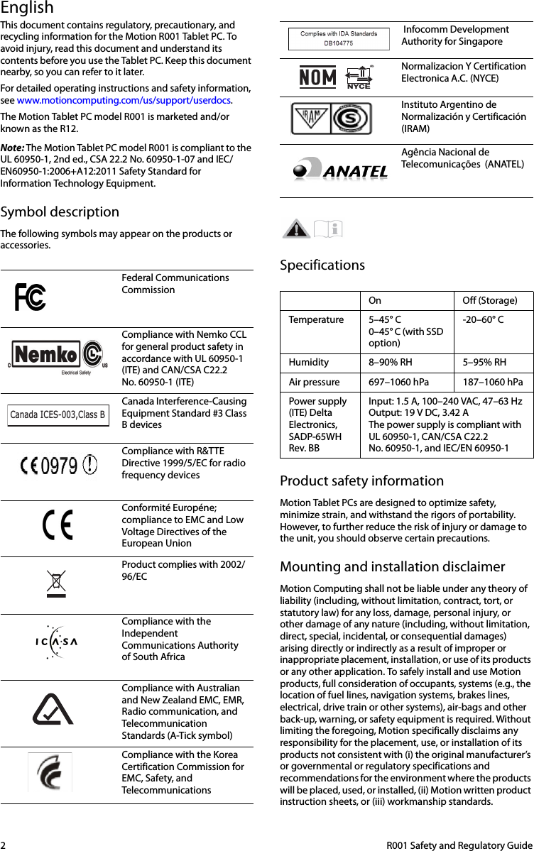 2  R001 Safety and Regulatory GuideEnglishThis document contains regulatory, precautionary, and recycling information for the Motion R001 Tablet PC. To avoid injury, read this document and understand its contents before you use the Tablet PC. Keep this document nearby, so you can refer to it later.For detailed operating instructions and safety information, see www.motioncomputing.com/us/support/userdocs. The Motion Tablet PC model R001 is marketed and/or known as the R12.Note: The Motion Tablet PC model R001 is compliant to the UL 60950-1, 2nd ed., CSA 22.2 No. 60950-1-07 and IEC/EN60950-1:2006+A12:2011 Safety Standard for Information Technology Equipment.Symbol descriptionThe following symbols may appear on the products or accessories.SpecificationsProduct safety informationMotion Tablet PCs are designed to optimize safety, minimize strain, and withstand the rigors of portability. However, to further reduce the risk of injury or damage to the unit, you should observe certain precautions.Mounting and installation disclaimerMotion Computing shall not be liable under any theory of liability (including, without limitation, contract, tort, or statutory law) for any loss, damage, personal injury, or other damage of any nature (including, without limitation, direct, special, incidental, or consequential damages) arising directly or indirectly as a result of improper or inappropriate placement, installation, or use of its products or any other application. To safely install and use Motion products, full consideration of occupants, systems (e.g., the location of fuel lines, navigation systems, brakes lines, electrical, drive train or other systems), air-bags and other back-up, warning, or safety equipment is required. Without limiting the foregoing, Motion specifically disclaims any responsibility for the placement, use, or installation of its products not consistent with (i) the original manufacturer’s or governmental or regulatory specifications and recommendations for the environment where the products will be placed, used, or installed, (ii) Motion written product instruction sheets, or (iii) workmanship standards.Federal Communications CommissionCompliance with Nemko CCL for general product safety in accordance with UL 60950-1 (ITE) and CAN/CSA C22.2 No. 60950-1 (ITE)Canada Interference-Causing Equipment Standard #3 Class B devicesCompliance with R&amp;TTE Directive 1999/5/EC for radio frequency devicesConformité Européne; compliance to EMC and Low Voltage Directives of the European UnionProduct complies with 2002/96/ECCompliance with the Independent Communications Authority of South AfricaCompliance with Australian and New Zealand EMC, EMR, Radio communication, and Telecommunication Standards (A-Tick symbol)Compliance with the Korea Certification Commission for EMC, Safety, and TelecommunicationsCanada ICES-003,Class B Infocomm Development Authority for SingaporeNormalizacion Y Certification Electronica A.C. (NYCE) Instituto Argentino de Normalización y Certificación (IRAM)Agência Nacional de Telecomunicações  (ANATEL)On Off (Storage)Temperature 5–45° C0–45° C (with SSD option)-20–60° CHumidity 8–90% RH 5–95% RHAir pressure 697–1060 hPa 187–1060 hPaPower supply (ITE) Delta Electronics, SADP-65WH Rev. BBInput: 1.5 A, 100–240 VAC, 47–63 Hz Output: 19 V DC, 3.42 AThe power supply is compliant with UL 60950-1, CAN/CSA C22.2 No. 60950-1, and IEC/EN 60950-1NYCEMR