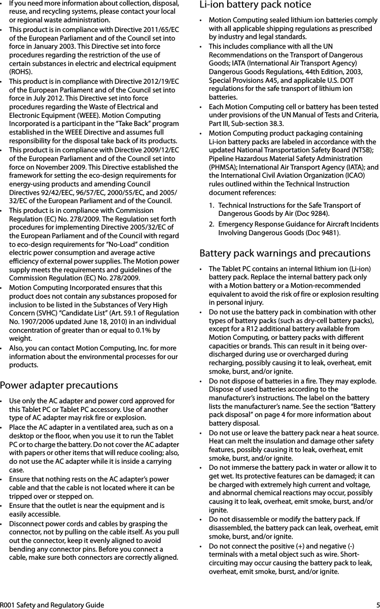 R001 Safety and Regulatory Guide  5• If you need more information about collection, disposal, reuse, and recycling systems, please contact your local or regional waste administration.• This product is in compliance with Directive 2011/65/EC of the European Parliament and of the Council set into force in January 2003. This Directive set into force procedures regarding the restriction of the use of certain substances in electric and electrical equipment (ROHS).• This product is in compliance with Directive 2012/19/EC of the European Parliament and of the Council set into force in July 2012. This Directive set into force procedures regarding the Waste of Electrical and Electronic Equipment (WEEE). Motion Computing Incorporated is a participant in the “Take Back” program established in the WEEE Directive and assumes full responsibility for the disposal take back of its products.• This product is in compliance with Directive 2009/12/EC of the European Parliament and of the Council set into force on November 2009. This Directive established the framework for setting the eco-design requirements for energy-using products and amending Council Directives 92/42/EEC, 96/57/EC, 2000/55/EC, and 2005/32/EC of the European Parliament and of the Council.• This product is in compliance with Commission Regulation (EC) No. 278/2009. The Regulation set forth procedures for implementing Directive 2005/32/EC of the European Parliament and of the Council with regard to eco-design requirements for “No-Load” condition electric power consumption and average active efficiency of external power supplies. The Motion power supply meets the requirements and guidelines of the Commission Regulation (EC) No. 278/2009.• Motion Computing Incorporated ensures that this product does not contain any substances proposed for inclusion to be listed in the Substances of Very High Concern (SVHC) “Candidate List” (Art. 59.1 of Regulation No. 1907/2006 updated June 18, 2010) in an individual concentration of greater than or equal to 0.1% by weight.• Also, you can contact Motion Computing, Inc. for more information about the environmental processes for our products.Power adapter precautions• Use only the AC adapter and power cord approved for this Tablet PC or Tablet PC accessory. Use of another type of AC adapter may risk fire or explosion.• Place the AC adapter in a ventilated area, such as on a desktop or the floor, when you use it to run the Tablet PC or to charge the battery. Do not cover the AC adapter with papers or other items that will reduce cooling; also, do not use the AC adapter while it is inside a carrying case.• Ensure that nothing rests on the AC adapter’s power cable and that the cable is not located where it can be tripped over or stepped on.• Ensure that the outlet is near the equipment and is easily accessible.• Disconnect power cords and cables by grasping the connector, not by pulling on the cable itself. As you pull out the connector, keep it evenly aligned to avoid bending any connector pins. Before you connect a cable, make sure both connectors are correctly aligned.Li-ion battery pack notice• Motion Computing sealed lithium ion batteries comply with all applicable shipping regulations as prescribed by industry and legal standards. • This includes compliance with all the UN Recommendations on the Transport of Dangerous Goods; IATA (International Air Transport Agency) Dangerous Goods Regulations, 44th Edition, 2003, Special Provisions A45, and applicable U.S. DOT regulations for the safe transport of lithium ion batteries. • Each Motion Computing cell or battery has been tested under provisions of the UN Manual of Tests and Criteria, Part III, Sub-section 38.3.• Motion Computing product packaging containing Li-ion battery packs are labeled in accordance with the updated National Transportation Safety Board (NTSB); Pipeline Hazardous Material Safety Administration (PHMSA); International Air Transport Agency (IATA); and the International Civil Aviation Organization (ICAO) rules outlined within the Technical Instruction document references:1. Technical Instructions for the Safe Transport of Dangerous Goods by Air (Doc 9284).2. Emergency Response Guidance for Aircraft Incidents Involving Dangerous Goods (Doc 9481).Battery pack warnings and precautions• The Tablet PC contains an internal lithium ion (Li-ion) battery pack. Replace the internal battery pack only with a Motion battery or a Motion-recommended equivalent to avoid the risk of fire or explosion resulting in personal injury.• Do not use the battery pack in combination with other types of battery packs (such as dry-cell battery packs), except for a R12 additional battery available from Motion Computing, or battery packs with different capacities or brands. This can result in it being over-discharged during use or overcharged during recharging, possibly causing it to leak, overheat, emit smoke, burst, and/or ignite.• Do not dispose of batteries in a fire. They may explode. Dispose of used batteries according to the manufacturer’s instructions. The label on the battery lists the manufacturer’s name. See the section “Battery pack disposal” on page 4 for more information about battery disposal.• Do not use or leave the battery pack near a heat source. Heat can melt the insulation and damage other safety features, possibly causing it to leak, overheat, emit smoke, burst, and/or ignite.• Do not immerse the battery pack in water or allow it to get wet. Its protective features can be damaged; it can be charged with extremely high current and voltage, and abnormal chemical reactions may occur, possibly causing it to leak, overheat, emit smoke, burst, and/or ignite.• Do not disassemble or modify the battery pack. If disassembled, the battery pack can leak, overheat, emit smoke, burst, and/or ignite.• Do not connect the positive (+) and negative (-) terminals with a metal object such as wire. Short-circuiting may occur causing the battery pack to leak, overheat, emit smoke, burst, and/or ignite.