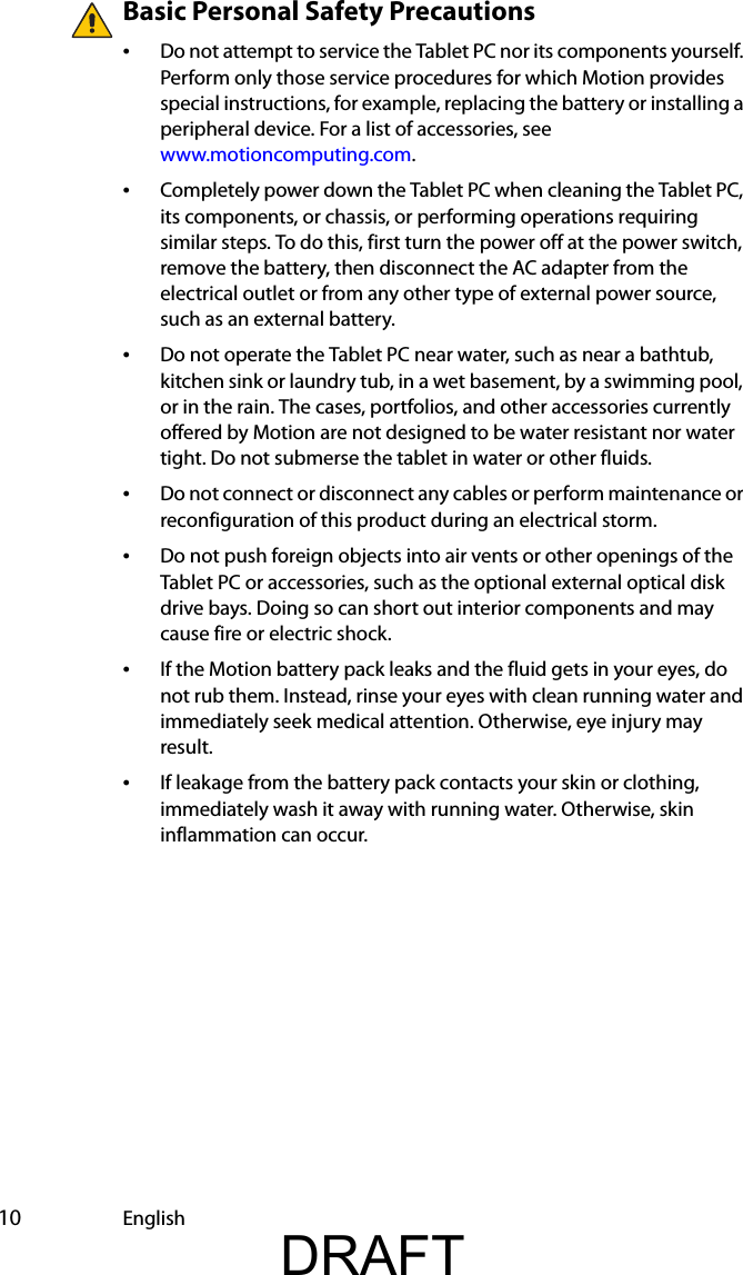  10 EnglishBasic Personal Safety Precautions•Do not attempt to service the Tablet PC nor its components yourself. Perform only those service procedures for which Motion provides special instructions, for example, replacing the battery or installing a peripheral device. For a list of accessories, see www.motioncomputing.com.•Completely power down the Tablet PC when cleaning the Tablet PC, its components, or chassis, or performing operations requiring similar steps. To do this, first turn the power off at the power switch, remove the battery, then disconnect the AC adapter from the electrical outlet or from any other type of external power source, such as an external battery.•Do not operate the Tablet PC near water, such as near a bathtub, kitchen sink or laundry tub, in a wet basement, by a swimming pool, or in the rain. The cases, portfolios, and other accessories currently offered by Motion are not designed to be water resistant nor water tight. Do not submerse the tablet in water or other fluids. •Do not connect or disconnect any cables or perform maintenance or reconfiguration of this product during an electrical storm.•Do not push foreign objects into air vents or other openings of the Tablet PC or accessories, such as the optional external optical disk drive bays. Doing so can short out interior components and may cause fire or electric shock.•If the Motion battery pack leaks and the fluid gets in your eyes, do not rub them. Instead, rinse your eyes with clean running water and immediately seek medical attention. Otherwise, eye injury may result.•If leakage from the battery pack contacts your skin or clothing, immediately wash it away with running water. Otherwise, skin inflammation can occur.DRAFT