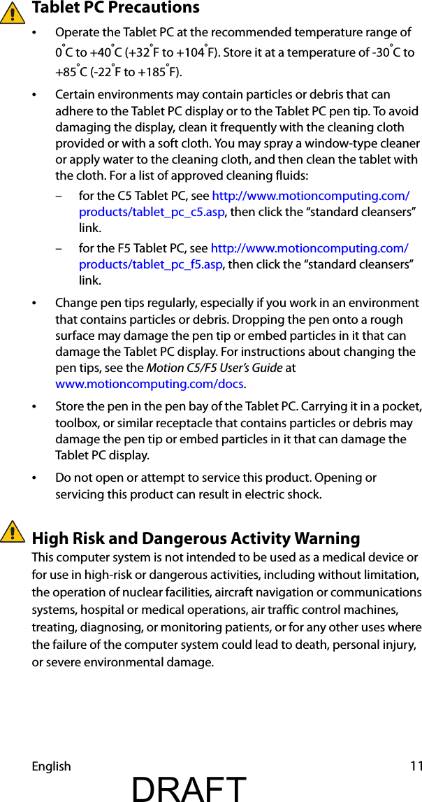 English 11Tablet PC Precautions•Operate the Tablet PC at the recommended temperature range of 0°C to +40°C (+32°F to +104°F). Store it at a temperature of -30°C to +85°C (-22°F to +185°F).•Certain environments may contain particles or debris that can adhere to the Tablet PC display or to the Tablet PC pen tip. To avoid damaging the display, clean it frequently with the cleaning cloth provided or with a soft cloth. You may spray a window-type cleaner or apply water to the cleaning cloth, and then clean the tablet with the cloth. For a list of approved cleaning fluids:– for the C5 Tablet PC, see http://www.motioncomputing.com/products/tablet_pc_c5.asp, then click the “standard cleansers” link. – for the F5 Tablet PC, see http://www.motioncomputing.com/products/tablet_pc_f5.asp, then click the “standard cleansers” link.•Change pen tips regularly, especially if you work in an environment that contains particles or debris. Dropping the pen onto a rough surface may damage the pen tip or embed particles in it that can damage the Tablet PC display. For instructions about changing the pen tips, see the Motion C5/F5 User’s Guide at www.motioncomputing.com/docs.•Store the pen in the pen bay of the Tablet PC. Carrying it in a pocket, toolbox, or similar receptacle that contains particles or debris may damage the pen tip or embed particles in it that can damage the Tablet PC display.•Do not open or attempt to service this product. Opening or servicing this product can result in electric shock.High Risk and Dangerous Activity WarningThis computer system is not intended to be used as a medical device or for use in high-risk or dangerous activities, including without limitation, the operation of nuclear facilities, aircraft navigation or communications systems, hospital or medical operations, air traffic control machines, treating, diagnosing, or monitoring patients, or for any other uses where the failure of the computer system could lead to death, personal injury, or severe environmental damage.DRAFT