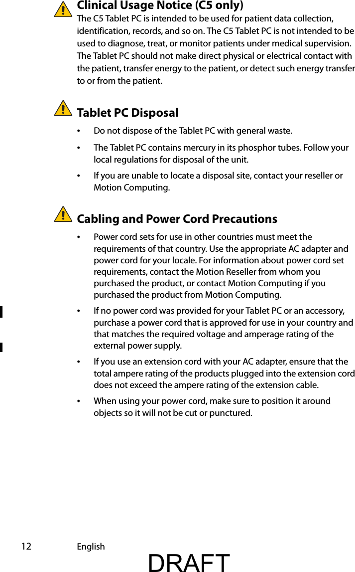  12 EnglishClinical Usage Notice (C5 only)The C5 Tablet PC is intended to be used for patient data collection, identification, records, and so on. The C5 Tablet PC is not intended to be used to diagnose, treat, or monitor patients under medical supervision. The Tablet PC should not make direct physical or electrical contact with the patient, transfer energy to the patient, or detect such energy transfer to or from the patient.Tablet PC Disposal•Do not dispose of the Tablet PC with general waste.•The Tablet PC contains mercury in its phosphor tubes. Follow your local regulations for disposal of the unit.•If you are unable to locate a disposal site, contact your reseller or Motion Computing.Cabling and Power Cord Precautions •Power cord sets for use in other countries must meet the requirements of that country. Use the appropriate AC adapter and power cord for your locale. For information about power cord set requirements, contact the Motion Reseller from whom you purchased the product, or contact Motion Computing if you purchased the product from Motion Computing.•If no power cord was provided for your Tablet PC or an accessory, purchase a power cord that is approved for use in your country and that matches the required voltage and amperage rating of the external power supply.•If you use an extension cord with your AC adapter, ensure that the total ampere rating of the products plugged into the extension cord does not exceed the ampere rating of the extension cable.•When using your power cord, make sure to position it around objects so it will not be cut or punctured.DRAFT