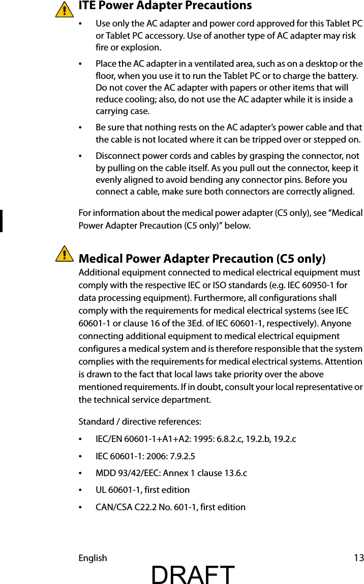 English 13ITE Power Adapter Precautions•Use only the AC adapter and power cord approved for this Tablet PC or Tablet PC accessory. Use of another type of AC adapter may risk fire or explosion.•Place the AC adapter in a ventilated area, such as on a desktop or the floor, when you use it to run the Tablet PC or to charge the battery. Do not cover the AC adapter with papers or other items that will reduce cooling; also, do not use the AC adapter while it is inside a carrying case.•Be sure that nothing rests on the AC adapter’s power cable and that the cable is not located where it can be tripped over or stepped on.•Disconnect power cords and cables by grasping the connector, not by pulling on the cable itself. As you pull out the connector, keep it evenly aligned to avoid bending any connector pins. Before you connect a cable, make sure both connectors are correctly aligned.For information about the medical power adapter (C5 only), see “Medical Power Adapter Precaution (C5 only)” below.Medical Power Adapter Precaution (C5 only)Additional equipment connected to medical electrical equipment must comply with the respective IEC or ISO standards (e.g. IEC 60950-1 for data processing equipment). Furthermore, all configurations shall comply with the requirements for medical electrical systems (see IEC 60601-1 or clause 16 of the 3Ed. of IEC 60601-1, respectively). Anyone connecting additional equipment to medical electrical equipment configures a medical system and is therefore responsible that the system complies with the requirements for medical electrical systems. Attention is drawn to the fact that local laws take priority over the above mentioned requirements. If in doubt, consult your local representative or the technical service department.Standard / directive references:•IEC/EN 60601-1+A1+A2: 1995: 6.8.2.c, 19.2.b, 19.2.c•IEC 60601-1: 2006: 7.9.2.5•MDD 93/42/EEC: Annex 1 clause 13.6.c•UL 60601-1, first edition•CAN/CSA C22.2 No. 601-1, first editionDRAFT