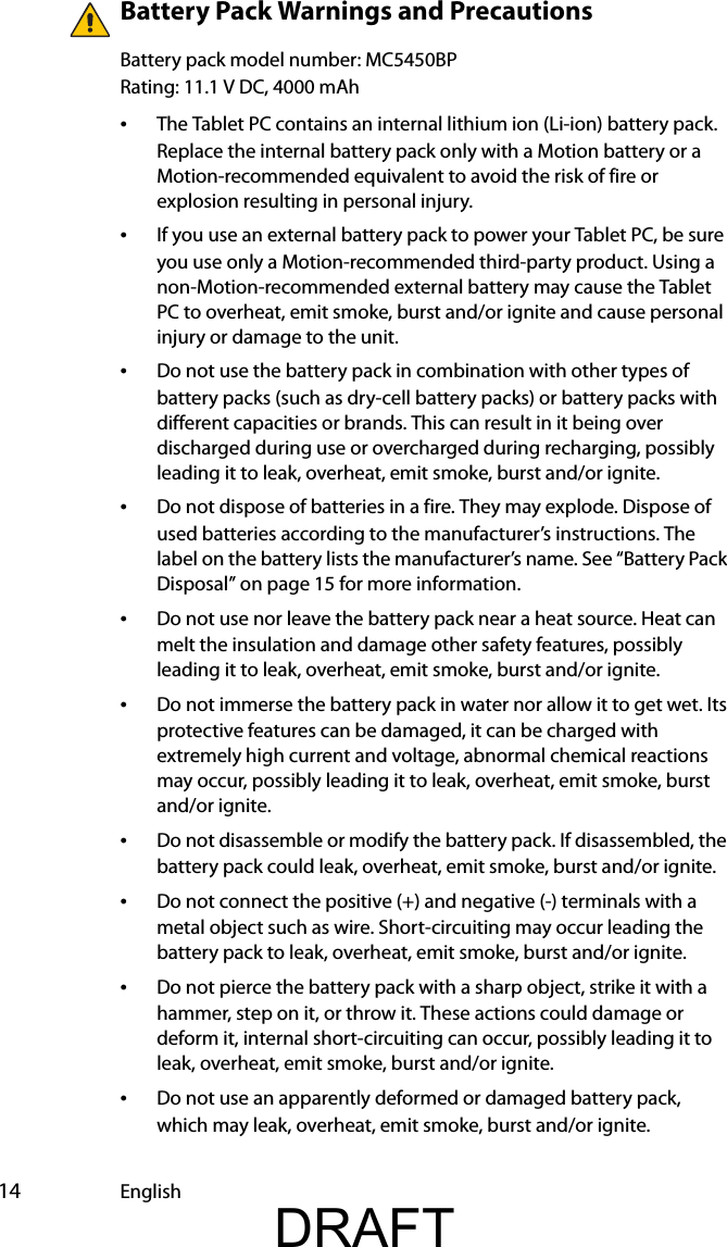  14 EnglishBattery Pack Warnings and PrecautionsBattery pack model number: MC5450BPRating: 11.1 V DC, 4000 mAh•The Tablet PC contains an internal lithium ion (Li-ion) battery pack. Replace the internal battery pack only with a Motion battery or a Motion-recommended equivalent to avoid the risk of fire or explosion resulting in personal injury.•If you use an external battery pack to power your Tablet PC, be sure you use only a Motion-recommended third-party product. Using a non-Motion-recommended external battery may cause the Tablet PC to overheat, emit smoke, burst and/or ignite and cause personal injury or damage to the unit.•Do not use the battery pack in combination with other types of battery packs (such as dry-cell battery packs) or battery packs with different capacities or brands. This can result in it being over discharged during use or overcharged during recharging, possibly leading it to leak, overheat, emit smoke, burst and/or ignite.•Do not dispose of batteries in a fire. They may explode. Dispose of used batteries according to the manufacturer’s instructions. The label on the battery lists the manufacturer’s name. See “Battery Pack Disposal” on page 15 for more information.•Do not use nor leave the battery pack near a heat source. Heat can melt the insulation and damage other safety features, possibly leading it to leak, overheat, emit smoke, burst and/or ignite.•Do not immerse the battery pack in water nor allow it to get wet. Its protective features can be damaged, it can be charged with extremely high current and voltage, abnormal chemical reactions may occur, possibly leading it to leak, overheat, emit smoke, burst and/or ignite.•Do not disassemble or modify the battery pack. If disassembled, the battery pack could leak, overheat, emit smoke, burst and/or ignite.•Do not connect the positive (+) and negative (-) terminals with a metal object such as wire. Short-circuiting may occur leading the battery pack to leak, overheat, emit smoke, burst and/or ignite.•Do not pierce the battery pack with a sharp object, strike it with a hammer, step on it, or throw it. These actions could damage or deform it, internal short-circuiting can occur, possibly leading it to leak, overheat, emit smoke, burst and/or ignite.•Do not use an apparently deformed or damaged battery pack, which may leak, overheat, emit smoke, burst and/or ignite.DRAFT