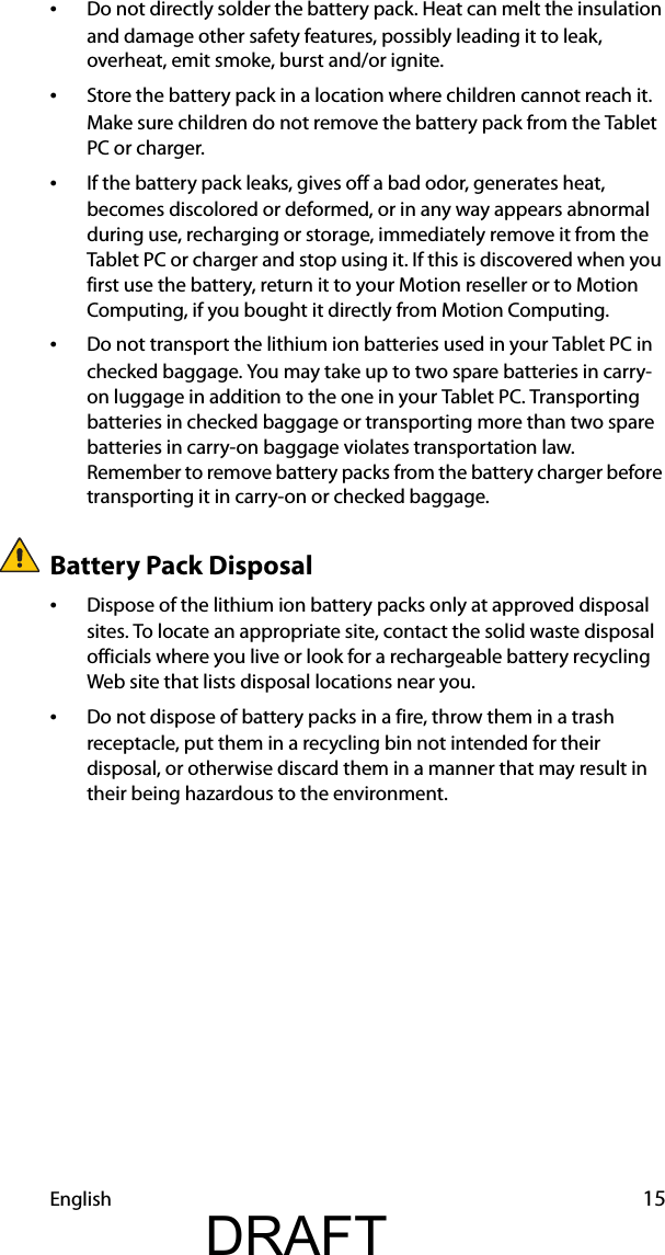 English 15•Do not directly solder the battery pack. Heat can melt the insulation and damage other safety features, possibly leading it to leak, overheat, emit smoke, burst and/or ignite.•Store the battery pack in a location where children cannot reach it. Make sure children do not remove the battery pack from the Tablet PC or charger.•If the battery pack leaks, gives off a bad odor, generates heat, becomes discolored or deformed, or in any way appears abnormal during use, recharging or storage, immediately remove it from the Tablet PC or charger and stop using it. If this is discovered when you first use the battery, return it to your Motion reseller or to Motion Computing, if you bought it directly from Motion Computing.•Do not transport the lithium ion batteries used in your Tablet PC in checked baggage. You may take up to two spare batteries in carry-on luggage in addition to the one in your Tablet PC. Transporting batteries in checked baggage or transporting more than two spare batteries in carry-on baggage violates transportation law. Remember to remove battery packs from the battery charger before transporting it in carry-on or checked baggage.Battery Pack Disposal•Dispose of the lithium ion battery packs only at approved disposal sites. To locate an appropriate site, contact the solid waste disposal officials where you live or look for a rechargeable battery recycling Web site that lists disposal locations near you.•Do not dispose of battery packs in a fire, throw them in a trash receptacle, put them in a recycling bin not intended for their disposal, or otherwise discard them in a manner that may result in their being hazardous to the environment.DRAFT