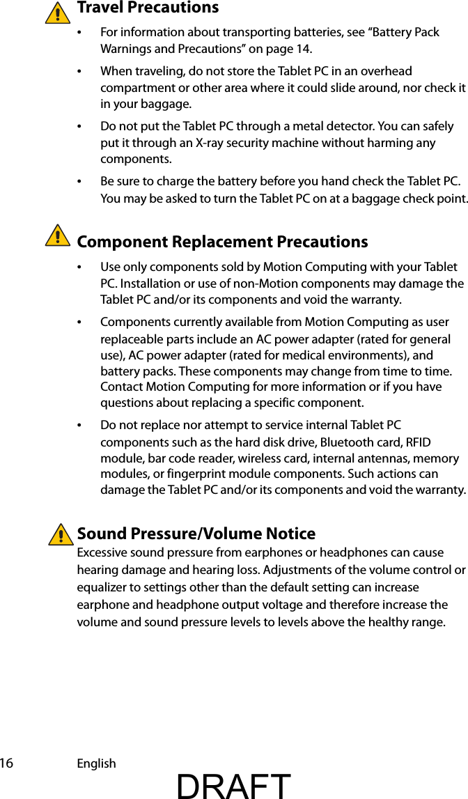  16 EnglishTravel Precautions •For information about transporting batteries, see “Battery Pack Warnings and Precautions” on page 14.•When traveling, do not store the Tablet PC in an overhead compartment or other area where it could slide around, nor check it in your baggage.•Do not put the Tablet PC through a metal detector. You can safely put it through an X-ray security machine without harming any components.•Be sure to charge the battery before you hand check the Tablet PC. You may be asked to turn the Tablet PC on at a baggage check point.Component Replacement Precautions•Use only components sold by Motion Computing with your Tablet PC. Installation or use of non-Motion components may damage the Tablet PC and/or its components and void the warranty. •Components currently available from Motion Computing as user replaceable parts include an AC power adapter (rated for general use), AC power adapter (rated for medical environments), and battery packs. These components may change from time to time. Contact Motion Computing for more information or if you have questions about replacing a specific component.•Do not replace nor attempt to service internal Tablet PC components such as the hard disk drive, Bluetooth card, RFID module, bar code reader, wireless card, internal antennas, memory modules, or fingerprint module components. Such actions can damage the Tablet PC and/or its components and void the warranty. Sound Pressure/Volume NoticeExcessive sound pressure from earphones or headphones can cause hearing damage and hearing loss. Adjustments of the volume control or equalizer to settings other than the default setting can increase earphone and headphone output voltage and therefore increase the volume and sound pressure levels to levels above the healthy range.DRAFT