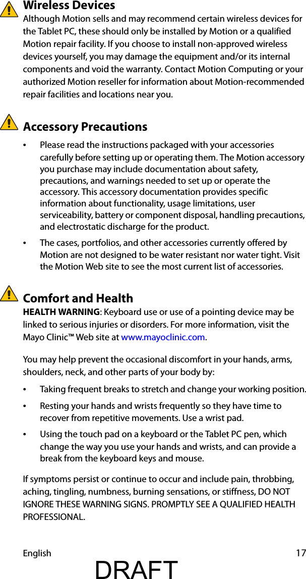 English 17Wireless DevicesAlthough Motion sells and may recommend certain wireless devices for the Tablet PC, these should only be installed by Motion or a qualified Motion repair facility. If you choose to install non-approved wireless devices yourself, you may damage the equipment and/or its internal components and void the warranty. Contact Motion Computing or your authorized Motion reseller for information about Motion-recommended repair facilities and locations near you.Accessory Precautions•Please read the instructions packaged with your accessories carefully before setting up or operating them. The Motion accessory you purchase may include documentation about safety, precautions, and warnings needed to set up or operate the accessory. This accessory documentation provides specific information about functionality, usage limitations, user serviceability, battery or component disposal, handling precautions, and electrostatic discharge for the product.•The cases, portfolios, and other accessories currently offered by Motion are not designed to be water resistant nor water tight. Visit the Motion Web site to see the most current list of accessories.Comfort and HealthHEALTH WARNING: Keyboard use or use of a pointing device may be linked to serious injuries or disorders. For more information, visit the Mayo Clinic™ Web site at www.mayoclinic.com.You may help prevent the occasional discomfort in your hands, arms, shoulders, neck, and other parts of your body by:•Taking frequent breaks to stretch and change your working position.•Resting your hands and wrists frequently so they have time to recover from repetitive movements. Use a wrist pad.•Using the touch pad on a keyboard or the Tablet PC pen, which change the way you use your hands and wrists, and can provide a break from the keyboard keys and mouse.If symptoms persist or continue to occur and include pain, throbbing, aching, tingling, numbness, burning sensations, or stiffness, DO NOT IGNORE THESE WARNING SIGNS. PROMPTLY SEE A QUALIFIED HEALTH PROFESSIONAL.DRAFT