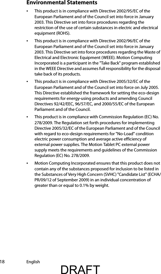  18 EnglishEnvironmental Statements•This product is in compliance with Directive 2002/95/EC of the European Parliament and of the Council set into force in January 2003. This Directive set into force procedures regarding the restriction of the use of certain substances in electric and electrical equipment (ROHS).•This product is in compliance with Directive 2002/96/EC of the European Parliament and of the Council set into force in January 2003. This Directive set into force procedures regarding the Waste of Electrical and Electronic Equipment (WEEE). Motion Computing Incorporated is a participant in the &quot;Take Back&quot; program established in the WEEE Directive and assumes full responsibility for the disposal take back of its products.•This product is in compliance with Directive 2005/32/EC of the European Parliament and of the Council set into force on July 2005. This Directive established the framework for setting the eco-design requirements for energy-using products and amending Council Directives 92/42/EEC, 96/57/EC, and 2000/55/EC of the European Parliament and of the Council.•This product is in compliance with Commission Regulation (EC) No. 278/2009. The Regulation set forth procedures for implementing Directive 2005/32/EC of the European Parliament and of the Council with regard to eco-design requirements for &quot;No-Load&quot; condition electric power consumption and average active efficiency of external power supplies. The Motion Tablet PC external power supply meets the requirements and guidelines of the Commission Regulation (EC) No. 278/2009.•Motion Computing Incorporated ensures that this product does not contain any of the substances proposed for inclusion to be listed in the Substances of Very High Concern (SVHC) &quot;Candidate List&quot; (ECHA/PR/09/12 of September 2009) in an individual concentration of greater than or equal to 0.1% by weight.DRAFT