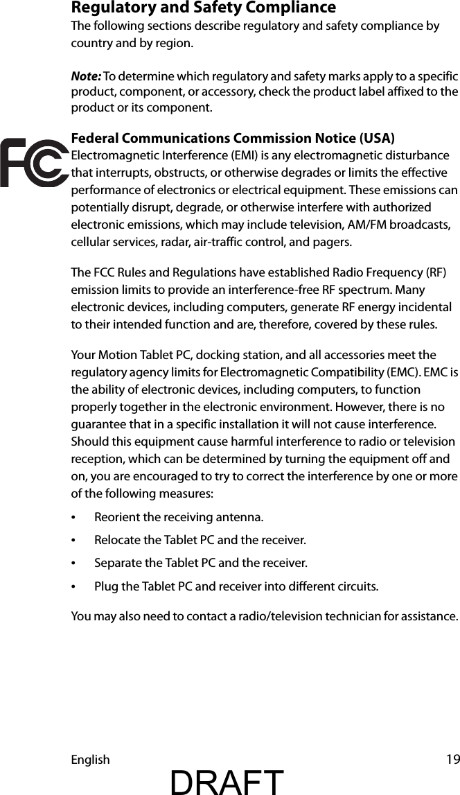 English 19Regulatory and Safety ComplianceThe following sections describe regulatory and safety compliance by country and by region.Note: To determine which regulatory and safety marks apply to a specific product, component, or accessory, check the product label affixed to the product or its component.Federal Communications Commission Notice (USA)Electromagnetic Interference (EMI) is any electromagnetic disturbance that interrupts, obstructs, or otherwise degrades or limits the effective performance of electronics or electrical equipment. These emissions can potentially disrupt, degrade, or otherwise interfere with authorized electronic emissions, which may include television, AM/FM broadcasts, cellular services, radar, air-traffic control, and pagers.The FCC Rules and Regulations have established Radio Frequency (RF) emission limits to provide an interference-free RF spectrum. Many electronic devices, including computers, generate RF energy incidental to their intended function and are, therefore, covered by these rules.Your Motion Tablet PC, docking station, and all accessories meet the regulatory agency limits for Electromagnetic Compatibility (EMC). EMC is the ability of electronic devices, including computers, to function properly together in the electronic environment. However, there is no guarantee that in a specific installation it will not cause interference. Should this equipment cause harmful interference to radio or television reception, which can be determined by turning the equipment off and on, you are encouraged to try to correct the interference by one or more of the following measures:•Reorient the receiving antenna.•Relocate the Tablet PC and the receiver.•Separate the Tablet PC and the receiver.•Plug the Tablet PC and receiver into different circuits.You may also need to contact a radio/television technician for assistance. DRAFT