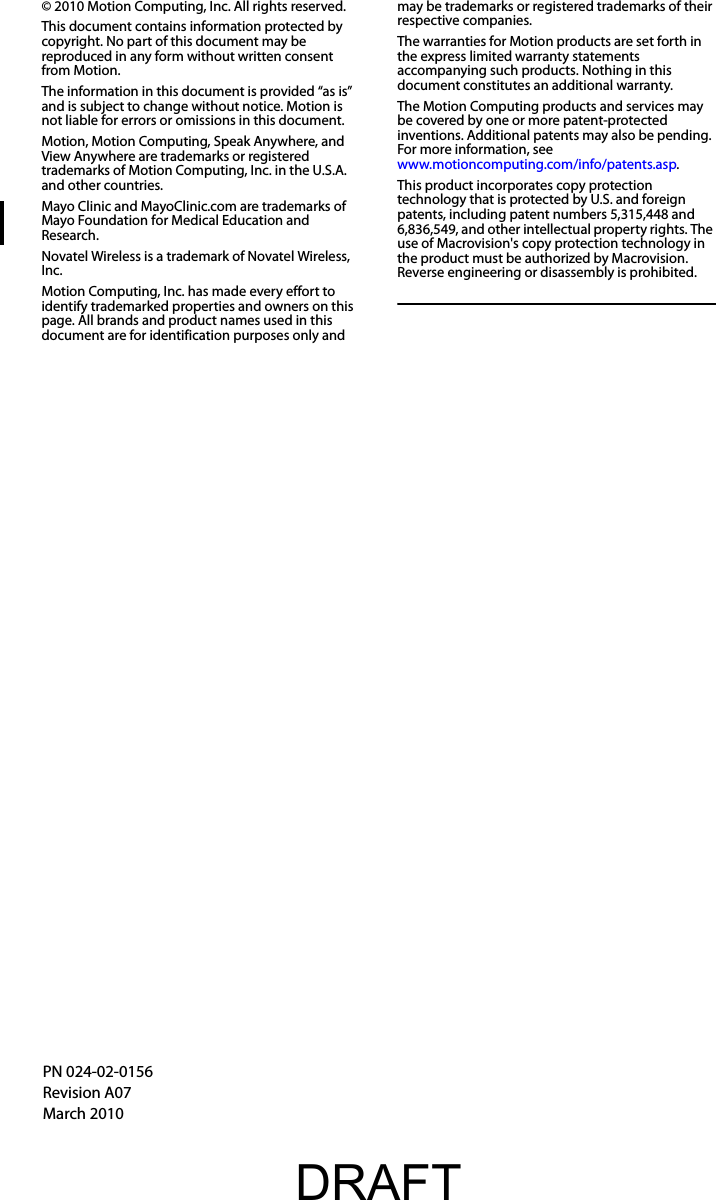 © 2010 Motion Computing, Inc. All rights reserved.This document contains information protected by copyright. No part of this document may be reproduced in any form without written consent from Motion.The information in this document is provided “as is” and is subject to change without notice. Motion is not liable for errors or omissions in this document.Motion, Motion Computing, Speak Anywhere, and View Anywhere are trademarks or registered trademarks of Motion Computing, Inc. in the U.S.A. and other countries.Mayo Clinic and MayoClinic.com are trademarks of Mayo Foundation for Medical Education and Research.Novatel Wireless is a trademark of Novatel Wireless, Inc.Motion Computing, Inc. has made every effort to identify trademarked properties and owners on this page. All brands and product names used in this document are for identification purposes only and may be trademarks or registered trademarks of their respective companies.The warranties for Motion products are set forth in the express limited warranty statements accompanying such products. Nothing in this document constitutes an additional warranty.The Motion Computing products and services may be covered by one or more patent-protected inventions. Additional patents may also be pending. For more information, seewww.motioncomputing.com/info/patents.asp.This product incorporates copy protection technology that is protected by U.S. and foreign patents, including patent numbers 5,315,448 and 6,836,549, and other intellectual property rights. The use of Macrovision&apos;s copy protection technology in the product must be authorized by Macrovision. Reverse engineering or disassembly is prohibited.PN 024-02-0156Revision A07March 2010DRAFT