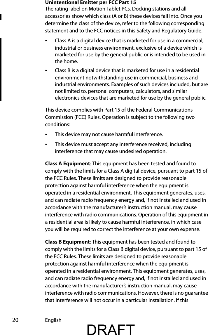  20 EnglishUnintentional Emitter per FCC Part 15The rating label on Motion Tablet PCs, Docking stations and all accessories show which class (A or B) these devices fall into. Once you determine the class of the device, refer to the following corresponding statement and to the FCC notices in this Safety and Regulatory Guide.•Class A is a digital device that is marketed for use in a commercial, industrial or business environment, exclusive of a device which is marketed for use by the general public or is intended to be used in the home.•Class B is a digital device that is marketed for use in a residential environment notwithstanding use in commercial, business and industrial environments. Examples of such devices included, but are not limited to, personal computers, calculators, and similar electronics devices that are marketed for use by the general public.This device complies with Part 15 of the Federal Communications Commission (FCC) Rules. Operation is subject to the following two conditions:•This device may not cause harmful interference.•This device must accept any interference received, including interference that may cause undesired operation.Class A Equipment: This equipment has been tested and found to comply with the limits for a Class A digital device, pursuant to part 15 of the FCC Rules. These limits are designed to provide reasonable protection against harmful interference when the equipment is operated in a residential environment. This equipment generates, uses, and can radiate radio frequency energy and, if not installed and used in accordance with the manufacturer’s instruction manual, may cause interference with radio communications. Operation of this equipment in a residential area is likely to cause harmful interference, in which case you will be required to correct the interference at your own expense.Class B Equipment: This equipment has been tested and found to comply with the limits for a Class B digital device, pursuant to part 15 of the FCC Rules. These limits are designed to provide reasonable protection against harmful interference when the equipment is operated in a residential environment. This equipment generates, uses, and can radiate radio frequency energy and, if not installed and used in accordance with the manufacturer’s instruction manual, may cause interference with radio communications. However, there is no guarantee that interference will not occur in a particular installation. If this DRAFT