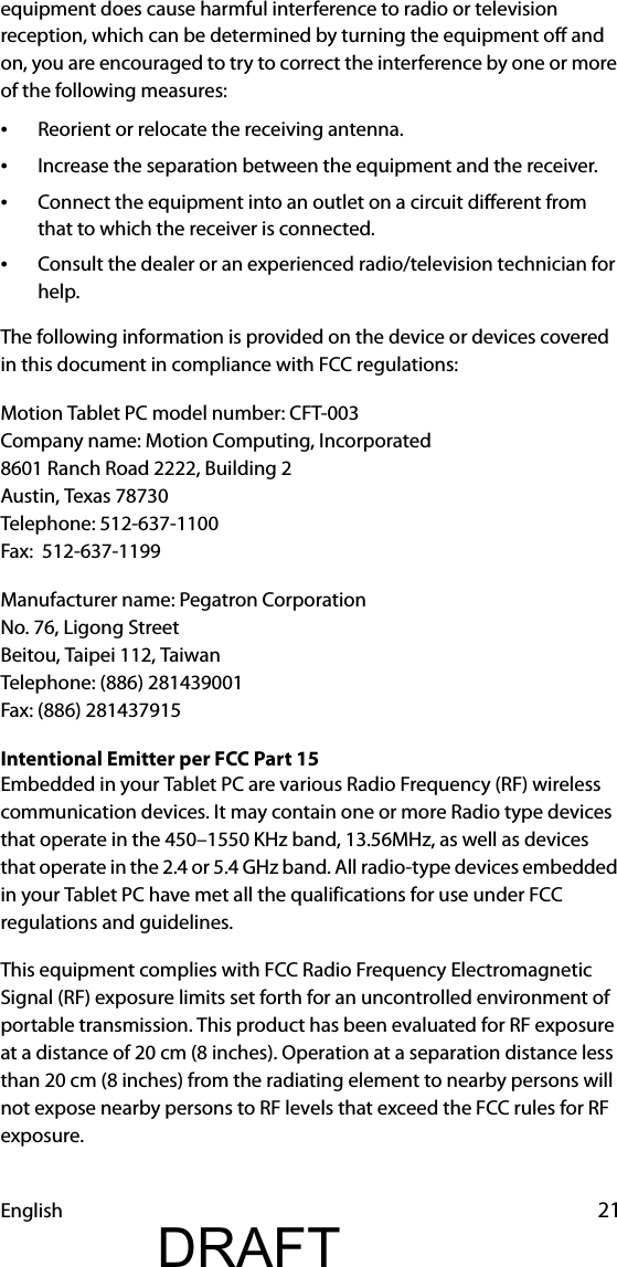 English 21equipment does cause harmful interference to radio or television reception, which can be determined by turning the equipment off and on, you are encouraged to try to correct the interference by one or more of the following measures:•Reorient or relocate the receiving antenna.•Increase the separation between the equipment and the receiver.•Connect the equipment into an outlet on a circuit different from that to which the receiver is connected.•Consult the dealer or an experienced radio/television technician for help.The following information is provided on the device or devices covered in this document in compliance with FCC regulations:Motion Tablet PC model number: CFT-003Company name: Motion Computing, Incorporated8601 Ranch Road 2222, Building 2Austin, Texas 78730Telephone: 512-637-1100Fax:  512-637-1199Manufacturer name: Pegatron CorporationNo. 76, Ligong StreetBeitou, Taipei 112, TaiwanTelephone: (886) 281439001Fax: (886) 281437915Intentional Emitter per FCC Part 15Embedded in your Tablet PC are various Radio Frequency (RF) wireless communication devices. It may contain one or more Radio type devices that operate in the 450–1550 KHz band, 13.56MHz, as well as devices that operate in the 2.4 or 5.4 GHz band. All radio-type devices embedded in your Tablet PC have met all the qualifications for use under FCC regulations and guidelines.This equipment complies with FCC Radio Frequency Electromagnetic Signal (RF) exposure limits set forth for an uncontrolled environment of portable transmission. This product has been evaluated for RF exposure at a distance of 20 cm (8 inches). Operation at a separation distance less than 20 cm (8 inches) from the radiating element to nearby persons will not expose nearby persons to RF levels that exceed the FCC rules for RF exposure.DRAFT