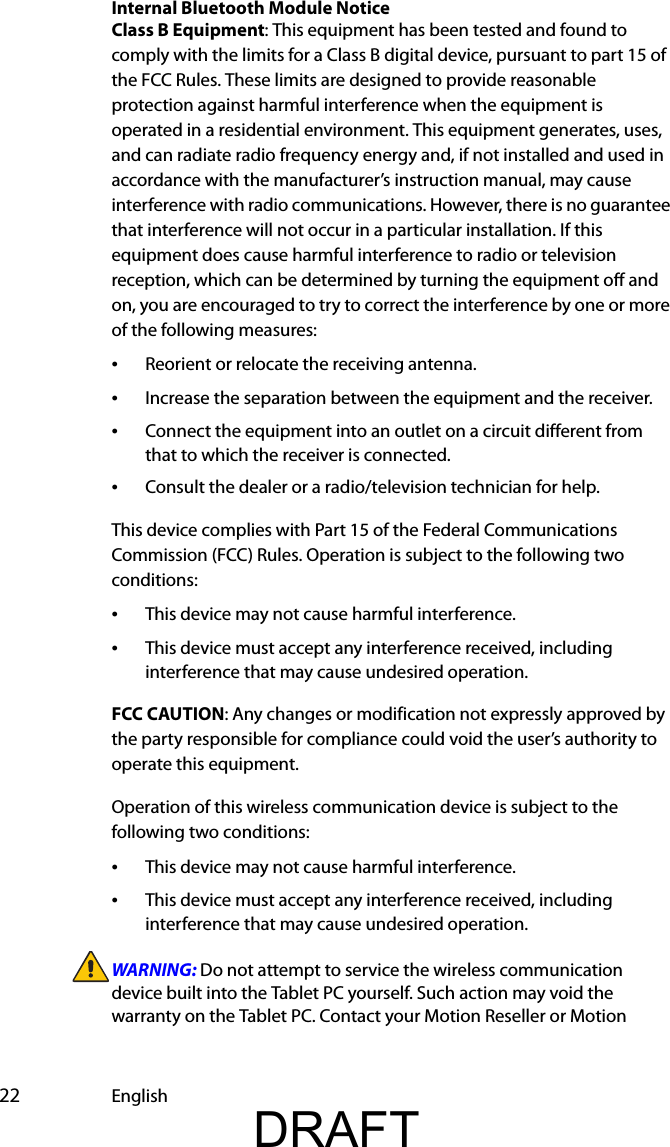  22 EnglishInternal Bluetooth Module NoticeClass B Equipment: This equipment has been tested and found to comply with the limits for a Class B digital device, pursuant to part 15 of the FCC Rules. These limits are designed to provide reasonable protection against harmful interference when the equipment is operated in a residential environment. This equipment generates, uses, and can radiate radio frequency energy and, if not installed and used in accordance with the manufacturer’s instruction manual, may cause interference with radio communications. However, there is no guarantee that interference will not occur in a particular installation. If this equipment does cause harmful interference to radio or television reception, which can be determined by turning the equipment off and on, you are encouraged to try to correct the interference by one or more of the following measures:•Reorient or relocate the receiving antenna.•Increase the separation between the equipment and the receiver.•Connect the equipment into an outlet on a circuit different from that to which the receiver is connected.•Consult the dealer or a radio/television technician for help.This device complies with Part 15 of the Federal Communications Commission (FCC) Rules. Operation is subject to the following two conditions:•This device may not cause harmful interference.•This device must accept any interference received, including interference that may cause undesired operation. FCC CAUTION: Any changes or modification not expressly approved by the party responsible for compliance could void the user’s authority to operate this equipment.Operation of this wireless communication device is subject to the following two conditions:•This device may not cause harmful interference.•This device must accept any interference received, including interference that may cause undesired operation.WARNING: Do not attempt to service the wireless communication device built into the Tablet PC yourself. Such action may void the warranty on the Tablet PC. Contact your Motion Reseller or Motion DRAFT