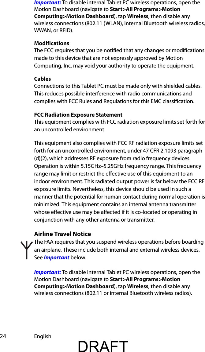  24 EnglishImportant: To disable internal Tablet PC wireless operations, open the Motion Dashboard (navigate to Start&gt;All Programs&gt;Motion Computing&gt;Motion Dashboard), tap Wireless, then disable any wireless connections (802.11 (WLAN), internal Bluetooth wireless radios, WWAN, or RFID).ModificationsThe FCC requires that you be notified that any changes or modifications made to this device that are not expressly approved by Motion Computing, Inc. may void your authority to operate the equipment.CablesConnections to this Tablet PC must be made only with shielded cables. This reduces possible interference with radio communications and complies with FCC Rules and Regulations for this EMC classification.FCC Radiation Exposure StatementThis equipment complies with FCC radiation exposure limits set forth for an uncontrolled environment.This equipment also complies with FCC RF radiation exposure limits set forth for an uncontrolled environment, under 47 CFR 2.1093 paragraph (d)(2), which addresses RF exposure from radio frequency devices. Operation is within 5.15GHz–5.25GHz frequency range. This frequency range may limit or restrict the effective use of this equipment to an indoor environment. This radiated output power is far below the FCC RF exposure limits. Nevertheless, this device should be used in such a manner that the potential for human contact during normal operation is minimized. This equipment contains an internal antenna transmitter whose effective use may be affected if it is co-located or operating in conjunction with any other antenna or transmitter.Airline Travel NoticeThe FAA requires that you suspend wireless operations before boarding an airplane. These include both internal and external wireless devices. See Important below.Important: To disable internal Tablet PC wireless operations, open the Motion Dashboard (navigate to Start&gt;All Programs&gt;Motion Computing&gt;Motion Dashboard), tap Wireless, then disable any wireless connections (802.11 or internal Bluetooth wireless radios). DRAFT