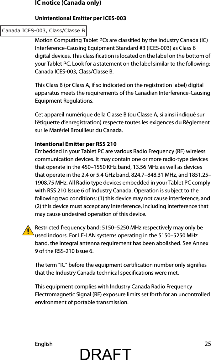 English 25IC notice (Canada only)Unintentional Emitter per ICES-003Motion Computing Tablet PCs are classified by the Industry Canada (IC) Interference-Causing Equipment Standard #3 (ICES-003) as Class B digital devices. This classification is located on the label on the bottom of your Tablet PC. Look for a statement on the label similar to the following: Canada ICES-003, Class/Classe B.This Class B (or Class A, if so indicated on the registration label) digital apparatus meets the requirements of the Canadian Interference-Causing Equipment Regulations.Cet appareil numérique de la Classe B (ou Classe A, si ainsi indiqué sur l’étiquette d’enregistration) respecte toutes les exigences du Règlement sur le Matériel Brouilleur du Canada.Intentional Emitter per RSS 210Embedded in your Tablet PC are various Radio Frequency (RF) wireless communication devices. It may contain one or more radio-type devices that operate in the 450–1550 KHz band, 13.56 MHz as well as devices that operate in the 2.4 or 5.4 GHz band, 824.7–848.31 MHz, and 1851.25–1908.75 MHz. All Radio type devices embedded in your Tablet PC comply with RSS 210 Issue 6 of Industry Canada. Operation is subject to the following two conditions: (1) this device may not cause interference, and (2) this device must accept any interference, including interference that may cause undesired operation of this device.Restricted frequency band: 5150–5250 MHz respectively may only be used indoors. For LE-LAN systems operating in the 5150–5250 MHz band, the integral antenna requirement has been abolished. See Annex 9 of the RSS-210 Issue 6.The term “IC” before the equipment certification number only signifies that the Industry Canada technical specifications were met.This equipment complies with Industry Canada Radio Frequency Electromagnetic Signal (RF) exposure limits set forth for an uncontrolled environment of portable transmission.Canada ICES-003, Class/Classe BDRAFT