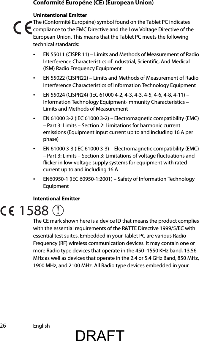  26 EnglishConformité Européne (CE) (European Union)Unintentional Emitter The (Conformité Européne) symbol found on the Tablet PC indicates compliance to the EMC Directive and the Low Voltage Directive of the European Union. This means that the Tablet PC meets the following technical standards:•EN 55011 (CISPR 11) – Limits and Methods of Measurement of Radio Interference Characteristics of Industrial, Scientific, And Medical (ISM) Radio Frequency Equipment•EN 55022 (CISPR22) – Limits and Methods of Measurement of Radio Interference Characteristics of Information Technology Equipment•EN 55024 (CISPR24) (IEC 61000 4-2, 4-3, 4-3, 4-5, 4-6, 4-8, 4-11) – Information Technology Equipment-Immunity Characteristics – Limits and Methods of Measurement•EN 61000 3-2 (IEC 61000 3-2) – Electromagnetic compatibility (EMC) – Part 3: Limits – Section 2: Limitations for harmonic current emissions (Equipment input current up to and including 16 A per phase)•EN 61000 3-3 (IEC 61000 3-3) – Electromagnetic compatibility (EMC) – Part 3: Limits – Section 3: Limitations of voltage fluctuations and flicker in low-voltage supply systems for equipment with rated current up to and including 16 A•EN60950-1 (IEC 60950-1:2001) – Safety of Information Technology EquipmentIntentional Emitter The CE mark shown here is a device ID that means the product complies with the essential requirements of the R&amp;TTE Directive 1999/5/EC with essential test suites. Embedded in your Tablet PC are various Radio Frequency (RF) wireless communication devices. It may contain one or more Radio type devices that operate in the 450–1550 KHz band, 13.56 MHz as well as devices that operate in the 2.4 or 5.4 GHz Band, 850 MHz, 1900 MHz, and 2100 MHz. All Radio type devices embedded in your 1588DRAFT