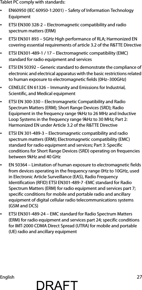 English 27Tablet PC comply with standards:•EN60950 (IEC 60950-1:2001) – Safety of Information Technology Equipment•ETSI EN300 328-2 – Electromagnetic compatibility and radio spectrum matters (ERM)•ETSI EN301 893 – 5GHz High performance of RLA; Harmonized EN covering essential requirements of article 3.2 of the R&amp;TTE Directive•ETSI EN301-489-1 / 17 – Electromagnetic compatibility (EMC) standard for radio equipment and services•ETSI EN 50392 – Generic standard to demonstrate the compliance of electronic and electrical apparatus with the basic restrictions related to human exposure to electromagnetic fields {0Hz–300GHz}•CENELEC EN 61326 – Immunity and Emissions for Industrial, Scientific, and Medical equipment•ETSI EN 300-330 – Electromagnetic Compatibility and Radio Spectrum Matters (ERM); Short Range Devices (SRD); Radio Equipment in the frequency range 9kHz to 26 MHz and Inductive Loop Systems in the frequency range 9kHz to 30 MHz; Part 2: Harmonized EN under Article 3.2 of the R&amp;TTE Directive•ETSI EN 301-489-3 – Electromagnetic compatibility and radio spectrum matters (ERM); Electromagnetic compatibility (EMC) standard for radio equipment and services; Part 3: Specific conditions for Short Range Devices (SRD) operating on frequencies between 9kHz and 40 GHz•EN 50364 – Limitation of human exposure to electromagnetic fields from devices operating in the frequency range 0Hz to 10GHz, used in Electronic Article Surveillance (EAS), Radio Frequency Identification (RFID) ETSI EN301-489-7 -EMC standard for Radio Spectrum Matters (ERM) for radio equipment and services part 7; specific conditions for mobile and portable radio and ancillary equipment of digital cellular radio telecommunications systems {GSM and DCS}•ETSI EN301-489-24 – EMC standard for Radio Spectrum Matters (ERM) for radio equipment and services part 24; specific conditions for IMT-2000 CDMA Direct Spread (UTRA) for mobile and portable (UE) radio and ancillary equipmentDRAFT