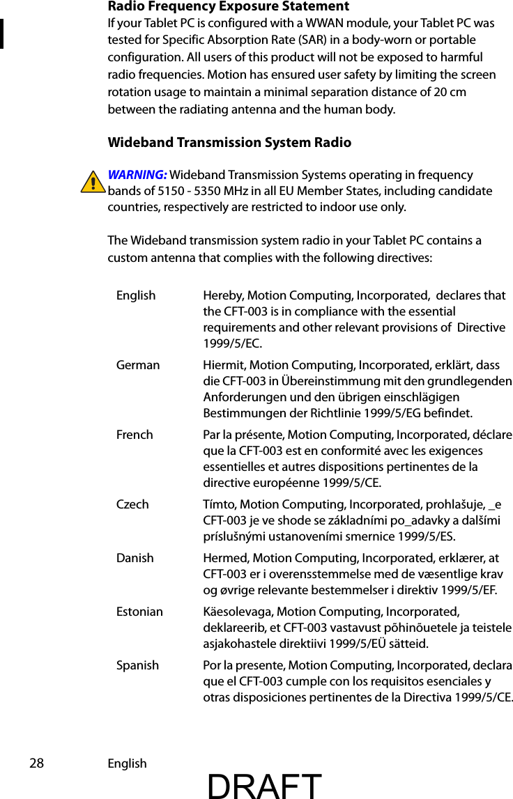  28 EnglishRadio Frequency Exposure StatementIf your Tablet PC is configured with a WWAN module, your Tablet PC was  tested for Specific Absorption Rate (SAR) in a body-worn or portable configuration. All users of this product will not be exposed to harmful radio frequencies. Motion has ensured user safety by limiting the screen rotation usage to maintain a minimal separation distance of 20 cm between the radiating antenna and the human body.Wideband Transmission System RadioWARNING: Wideband Transmission Systems operating in frequency bands of 5150 - 5350 MHz in all EU Member States, including candidate countries, respectively are restricted to indoor use only.The Wideband transmission system radio in your Tablet PC contains a custom antenna that complies with the following directives:English Hereby, Motion Computing, Incorporated,  declares that the CFT-003 is in compliance with the essential requirements and other relevant provisions of  Directive 1999/5/EC.German Hiermit, Motion Computing, Incorporated, erklärt, dass die CFT-003 in Übereinstimmung mit den grundlegenden Anforderungen und den übrigen einschlägigen Bestimmungen der Richtlinie 1999/5/EG befindet.French Par la présente, Motion Computing, Incorporated, déclare que la CFT-003 est en conformité avec les exigences essentielles et autres dispositions pertinentes de la directive européenne 1999/5/CE.Czech Tímto, Motion Computing, Incorporated, prohlašuje, _e CFT-003 je ve shode se základními po_adavky a dalšími príslušnými ustanoveními smernice 1999/5/ES.Danish Hermed, Motion Computing, Incorporated, erklærer, at CFT-003 er i overensstemmelse med de væsentlige krav og øvrige relevante bestemmelser i direktiv 1999/5/EF.Estonian Käesolevaga, Motion Computing, Incorporated, deklareerib, et CFT-003 vastavust põhinõuetele ja teistele asjakohastele direktiivi 1999/5/EÜ sätteid.Spanish Por la presente, Motion Computing, Incorporated, declara que el CFT-003 cumple con los requisitos esenciales y otras disposiciones pertinentes de la Directiva 1999/5/CE.DRAFT