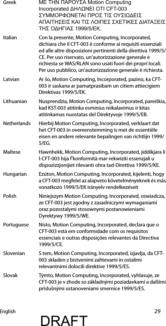 English 29Greek ΜΕ ΤΗΝ ΠΑΡΟΥΣΑ Motion Computing                  Incorporated ΔΗΛΩΝΕΙ ΟΤΙ CFT-003 ΣΥΜΜΟΡΦΩΝΕΤΑΙ ΠΡΟΣ ΤΙΣ ΟΥΣΙΩΔΕΙΣ ΑΠΑΙΤΗΣΕΙΣ ΚΑΙ ΤΙΣ ΛΟΙΠΕΣ ΣΧΕΤΙΚΕΣ ΔΙΑΤΑΞΕΙΣ ΤΗΣ ΟΔΗΓΙΑΣ 1999/5/ΕΚ.Italian Con la presente, Motion Computing, Incorporated, dichiara che il CFT-003 è conforme ai requisiti essenziali ed alle altre disposizioni pertinenti della direttiva 1999/5/CE. Per uso riservato, un&apos;autorizzazione generale è richiesta se WAS/RLAN sono usati fuori dei propri locali. Per uso pubblico, un&apos;autorizzazione generale è richiesta.Latvian Ar šo, Motion Computing, Incorporated, pazino, ka CFT-003 ir saskana ar pamatprasibam un citiem attiecigiem Direktivas 1999/5/EK.Lithuanian Nusprendzia, Motion Computing, Incorporated, pareiškia, kad KST-003 atitinka esminius reikalavimus ir kitas atitinkamas nuostatas del Direktyvoje 1999/5/EB.Netherlands Hierbij Motion Computing, Incorporated, verklaart dat het CFT-003 in overeenstemming is met de essentiële eisen en andere relevante bepalingen van richtlijn 1999/5/EG.Maltese Hawnhekk, Motion Computing, Incorporated, jiddikjara li l-CFT-003 hija f&apos;konformità mar-rekwiziti essenzjali u dispozizzjonijiet rilevanti ohra tad-Direttiva 1999/5/KE.Hungarian Ezúton, Motion Computing, Incorporated, kijelenti, hogy a CFT-003 megfelel az alapveto követelményeknek és más vonatkozó 1999/5/EK irányelv rendelkezéseitPolish Niniejszym Motion Computing, Incorporated, oswiadcza, ze CFT-003 jest zgodny z zasadniczymi wymaganiami oraz pozostalymi stosownymi postanowieniami Dyrektywy 1999/5/WE.Portuguese Nisto, Motion Computing, Incorporated, declara que o CFT-003 está em conformidade com os requisitos essenciais e outras disposições relevantes da Directiva 1999/5/CE.Slovenian S tem, Motion Computing, Incorporated, izjavlja, da CFT-003 skladen z bistvenimi zahtevami in ostalimi relevantnimi dolocili direktive 1999/5/ES.Slovak Týmto, Motion Computing, Incorporated, vyhlasuje, ze CFT-003 je v zhode so základnými poziadavkami a dalšími príslušnými ustanoveniami smernice 1999/5/ES.DRAFT