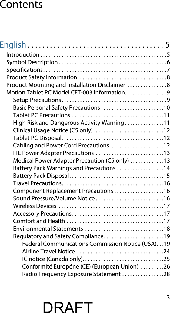 3ContentsEnglish . . . . . . . . . . . . . . . . . . . . . . . . . . . . . . . . . . . . . 5Introduction . . . . . . . . . . . . . . . . . . . . . . . . . . . . . . . . . . . . . . . . . . . . . . . .5Symbol Description . . . . . . . . . . . . . . . . . . . . . . . . . . . . . . . . . . . . . . . . . 6Specifications. . . . . . . . . . . . . . . . . . . . . . . . . . . . . . . . . . . . . . . . . . . . . . .7Product Safety Information. . . . . . . . . . . . . . . . . . . . . . . . . . . . . . . . . .8Product Mounting and Installation Disclaimer  . . . . . . . . . . . . . . .8Motion Tablet PC Model CFT-003 Information. . . . . . . . . . . . . . . .9Setup Precautions. . . . . . . . . . . . . . . . . . . . . . . . . . . . . . . . . . . . . . . .9Basic Personal Safety Precautions . . . . . . . . . . . . . . . . . . . . . . . .10Tablet PC Precautions . . . . . . . . . . . . . . . . . . . . . . . . . . . . . . . . . . .11High Risk and Dangerous Activity Warning . . . . . . . . . . . . . . .11Clinical Usage Notice (C5 only). . . . . . . . . . . . . . . . . . . . . . . . . . .12Tablet PC Disposal. . . . . . . . . . . . . . . . . . . . . . . . . . . . . . . . . . . . . . .12Cabling and Power Cord Precautions  . . . . . . . . . . . . . . . . . . . .12ITE Power Adapter Precautions  . . . . . . . . . . . . . . . . . . . . . . . . . .13Medical Power Adapter Precaution (C5 only) . . . . . . . . . . . . .13Battery Pack Warnings and Precautions . . . . . . . . . . . . . . . . . .14Battery Pack Disposal. . . . . . . . . . . . . . . . . . . . . . . . . . . . . . . . . . . .15Travel Precautions. . . . . . . . . . . . . . . . . . . . . . . . . . . . . . . . . . . . . . .16Component Replacement Precautions . . . . . . . . . . . . . . . . . . .16Sound Pressure/Volume Notice . . . . . . . . . . . . . . . . . . . . . . . . . .16Wireless Devices  . . . . . . . . . . . . . . . . . . . . . . . . . . . . . . . . . . . . . . . .17Accessory Precautions. . . . . . . . . . . . . . . . . . . . . . . . . . . . . . . . . . .17Comfort and Health . . . . . . . . . . . . . . . . . . . . . . . . . . . . . . . . . . . . .17Environmental Statements  . . . . . . . . . . . . . . . . . . . . . . . . . . . . . .18Regulatory and Safety Compliance. . . . . . . . . . . . . . . . . . . . . . .19Federal Communications Commission Notice (USA). . .19Airline Travel Notice  . . . . . . . . . . . . . . . . . . . . . . . . . . . . . . . . .24IC notice (Canada only). . . . . . . . . . . . . . . . . . . . . . . . . . . . . . .25Conformité Européne (CE) (European Union)  . . . . . . . . .26Radio Frequency Exposure Statement . . . . . . . . . . . . . . . .28DRAFT